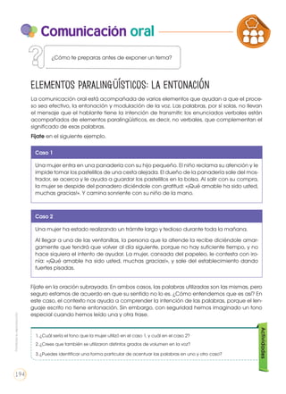 Comunicación oral
La comunicación oral está acompañada de varios elementos que ayudan a que el proce-
so sea efectivo, la entonación y modulación de la voz. Las palabras, por sí solas, no llevan
el mensaje que el hablante tiene la intención de transmitir; los enunciados verbales están
acompañados de elementos paralingüísticos, es decir, no verbales, que complementan el
significado de esas palabras.
Fíjate en el siguiente ejemplo.
Elementos paralingüísticos: La entonación
Caso 1
Una mujer entra en una panadería con su hijo pequeño. El niño reclama su atención y le
impide tomar los pastelillos de una cesta alejada. El dueño de la panadería sale del mos-
trador, se acerca y le ayuda a guardar los pastelillos en la bolsa. Al salir con su compra,
la mujer se despide del panadero diciéndole con gratitud: «¡Qué amable ha sido usted,
muchas gracias!». Y camina sonriente con su niño de la mano.
Caso 2
Una mujer ha estado realizando un trámite largo y tedioso durante toda la mañana.
Al llegar a una de las ventanillas, la persona que la atiende la recibe diciéndole amar-
gamente que tendrá que volver al día siguiente, porque no hay suficiente tiempo, y no
hace siquiera el intento de ayudar. La mujer, cansada del papeleo, le contesta con iro-
nía: «¡Qué amable ha sido usted, muchas gracias!», y sale del establecimiento dando
fuertes pisadas.
Fíjate en la oración subrayada. En ambos casos, las palabras utilizadas son las mismas, pero
seguro estamos de acuerdo en que su sentido no lo es. ¿Cómo entendemos que es así? En
este caso, el contexto nos ayuda a comprender la intención de las palabras, porque el len-
guaje escrito no tiene entonación. Sin embargo, con seguridad hemos imaginado un tono
especial cuando hemos leído una y otra frase.
PRODUCCIÓN DE TEXTOS REFLEXI
LA LENGUA EN LA INTERACCIÓN
SOCIAL
C
VARIEDADES LINGUISTICAS
LITERATURA EN CONTEXTO
¿Cómo te preparas antes de exponer un tema?
1.	¿Cuál sería el tono que la mujer utilizó en el caso 1, y cuál en el caso 2?
2.	¿Crees que también se utilizaron distintos grados de volumen en la voz?
3.	¿Puedes identificar una forma particular de acentuar las palabras en uno y otro caso?
Actividades
Prohibidasureproducción
194
 
