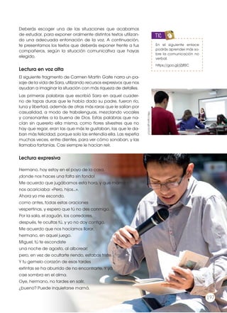 Deberás escoger una de las situaciones que acabamos
de estudiar, para exponer oralmente distintos textos utilizan-
do una adecuada entonación de la voz. A continuación,
te presentamos los textos que deberás exponer frente a tus
compañeros, según la situación comunicativa que hayas
elegido.
Lectura en voz alta
El siguiente fragmento de Carmen Martín Gaite narra un pa-
saje de la vida de Sara, utilizando recursos expresivos que nos
ayudan a imaginar la situación con más riqueza de detalles.
Las primeras palabras que escribió Sara en aquel cuader-
no de tapas duras que le había dado su padre, fueron río,
luna y libertad, además de otras más raras que le salían por
casualidad, a modo de trabalenguas, mezclando vocales
y consonantes a la buena de Dios. Estas palabras que na-
cían sin quererlo ella misma, como flores silvestres que no
hay que regar, eran las que más le gustaban, las que le da-
ban más felicidad, porque solo las entendía ella. Las repetía
muchas veces, entre dientes, para ver cómo sonaban, y las
llamaba farfanías. Casi siempre le hacían reír.
Lectura expresiva
Hermano, hoy estoy en el poyo de la casa,
¡donde nos haces una falta sin fondo!
Me acuerdo que jugábamos esta hora, y que mamá
nos acariciaba: «Pero, hijos...».
Ahora yo me escondo,
como antes, todas estas oraciones
vespertinas, y espero que tú no des conmigo.
Por la sala, el zaguán, los corredores,
después, te ocultas tú, y yo no doy contigo.
Me acuerdo que nos hacíamos llorar,
hermano, en aquel juego.
Miguel, tú te escondiste
una noche de agosto, al alborear;
pero, en vez de ocultarte riendo, estabas triste.
Y tu gemelo corazón de esas tardes
extintas se ha aburrido de no encontrarte. Y ya
cae sombra en el alma.
Oye, hermano, no tardes en salir,
¿bueno? Puede inquietarse mamá.
En el siguiente enlace
podrás aprender más so-
bre la comunicación no
verbal.
https://goo.gl/jZj8SC
TIC
http://goo.gl/cIcCs7
http://goo.gl/pMVCVV
197
 