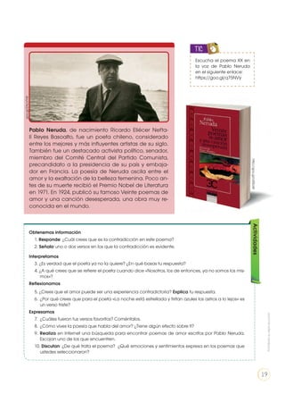 Escucha el poema XX en
la voz de Pablo Neruda
en el siguiente enlace:
https://goo.gl/q75NVy
TIC
Pablo Neruda, de nacimiento Ricardo Eliécer Nefta-
lí Reyes Basoalto, fue un poeta chileno, considerado
entre los mejores y más influyentes artistas de su siglo.
También fue un destacado activista político, senador,
miembro del Comité Central del Partido Comunista,
precandidato a la presidencia de su país y embaja-
dor en Francia. La poesía de Neruda oscila entre el
amor y la exaltación de la belleza femenina. Poco an-
tes de su muerte recibió el Premio Nobel de Literatura
en 1971. En 1924, publicó su famoso Veinte poemas de
amor y una canción desesperada, una obra muy re-
conocida en el mundo.
Obtenemos información
1. Responde: ¿Cuál crees que es la contradicción en este poema?
2. Señala uno o dos versos en los que la contradicción es evidente.
Interpretamos
3. ¿Es verdad que el poeta ya no la quiere? ¿En qué basas tu respuesta?
4. ¿A qué crees que se refiere el poeta cuando dice «Nosotros, los de entonces, ya no somos los mis-
mos»?
Reflexionamos
5. ¿Crees que el amor puede ser una experiencia contradictoria? Explica tu respuesta.
6.	 ¿Por qué crees que para el poeta «La noche está estrellada y tiritan azules los astros a lo lejos» es
un verso triste?
Expresamos
7. 	¿Cuáles fueron tus versos favoritos? Coméntalos.
8. 	¿Cómo vives la poesía que habla del amor? ¿Tiene algún efecto sobre ti?
9. 	Realiza en Internet una búsqueda para encontrar poemas de amor escritos por Pablo Neruda.
Escojan uno de los que encuentren.
10. Discutan: ¿De qué trata el poema? ¿Qué emociones y sentimientos expresa en los poemas que
ustedes seleccionaron?
Actividades
goo.gl/ZAcVYW
http://goo.gl/oi05aW
Prohibidasureproducción
19
 