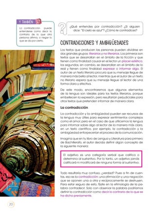 El adjetivo es una categoría verbal que califica o
determina al sustantivo. Por lo tanto, un adjetivo jamás
calificará ni modificará de ninguna forma al sustantivo.
Contradicciones y ambigüedades
Los textos que producen las personas pueden dividirse en
dos grandes grupos: literarios y no literarios. Los primeros son
textos que se desarrollan en el ámbito de la ficción y que
tienen como finalidad causar en el lector un placer estético;
los segundos, en cambio, se desarrollan en el ámbito de lo
real y tienen como finalidad expresar o informar algo. El
autor de un texto literario procura que su mensaje llegue de
manera más bella al lector, mientras que el autor de un texto
no literario espera que su mensaje llegue al lector de una
forma clara y efectiva.
De este modo, encontraremos que algunos elementos
de la lengua son ideales para los textos literarios, porque
embellecen la expresión, pero resultarían perjudiciales para
otros textos que pretenden informar de manera clara.
La contradicción
La contradicción y la ambigüedad pueden ser recursos de
la lengua muy útiles para expresar sentimientos complejos
como el amor; pero en el caso de que utilicemos la lengua
para informar sobre algo al lector de la manera más clara,
en un texto científico, por ejemplo, la contradicción y la
ambigüedad entorpecerían el proceso de la comunicación.
Imagina que en tu libro de Lengua y Literatura para primero
de Bachillerato, el autor decida definir algún concepto de
la siguiente manera:
Todo resultaría muy confuso, ¿verdad? Pues a fin de cuen-
tas, eso es la contradicción: una afirmación y una negación
que se oponen una a otra y recíprocamente se destruyen.
Para estar seguro de esto, fíjate en la etimología de la pa-
labra contradecir. Solo con observar la palabra podríamos
definir la contradicción como decir lo contrario de lo que se
ha dicho previamente.
Lo contradicción puede
entenderse como decir lo
contrario de lo que otra
persona afirma, o negar lo
que se da por cierto.
y también:ENGR
UPO
YTAMB
IÉN
TIC
S
RECORTA
BLES
CALCULA
DORA
http://goo.gl/gA60i3
¿Qué entiendes por contradicción? ¿Si alguien
dice: “El cielo es azul”? ¿Cómo le contradices?
20
 