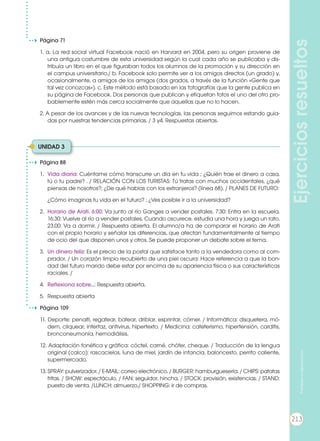 Ejerciciosresueltos
Página 88
1. 	Vida diaria: Cuéntame cómo transcurre un día en tu vida ; ¿Quién trae el dinero a casa,
tú o tu padre? . / RELACIÓN CON LOS TURISTAS: Tú tratas con muchos occidentales, ¿qué
piensas de nosotros?; ¿De qué hablas con los extranjeros? (línea 68). / PLANES DE FUTURO:
	 ¿Cómo imaginas tu vida en el futuro? ; ¿Ves posible ir a la universidad?
2. 	Horario de Arati. 6:00: Va junto al río Ganges a vender postales. 7:30: Entra en la escuela.
16:30: Vuelve al río a vender postales. Cuando oscurece, estudia una hora y juega un rato.
23.00: Va a dormir. / Respuesta abierta. El alumno/a ha de comparar el horario de Arati
con el propio horario y señalar las diferencias, que afectan fundamentalmente al tiempo
de ocio del que disponen unos y otros. Se puede proponer un debate sobre el tema.
3. 	Un dinero feliz: Es el precio de la postal que satisface tanto a la vendedora como al com-
prador. / Un corazón limpio recubierto de una piel oscura: Hace referencia a que la bon-
dad del futuro marido debe estar por encima de su apariencia física o sus características
raciales. /
4. 	Reflexiona sobre...: Respuesta abierta.
5. 	Respuesta abierta
Página 109
11. Deporte: penalti, regatear, batear, driblar, esprintar, córner. / Informática: disquetera, mó-
dem, cliquear, interfaz, antivirus, hipertexto. / Medicina: cateterismo, hipertensión, carditis,
bronconeumonía, hemodiálisis.
12. Adaptación fonética y gráfica: cóctel, carné, chófer, cheque. / Traducción de la lengua
original (calco): rascacielos, luna de miel, jardín de infancia, baloncesto, perrito caliente,
supermercado.
13. SPRAY: pulverizador. / E-MAIL: correo electrónico. / BURGER: hamburguesería. / CHIPS: patatas
fritas. / SHOW: espectáculo. / FAN: seguidor, hincha. / STOCK: provisión, existencias. / STAND:
puesto de venta. /LUNCH: almuerzo./ SHOPPING: ir de compras.
Página 71
1. a. La red social virtual Facebook nació en Harvard en 2004, pero su origen proviene de
una antigua costumbre de esta universidad según la cual cada año se publicaba y dis-
tribuía un libro en el que figuraban todos los alumnos de la promoción y su dirección en
el campus universitario./ b. Facebook solo permite ver a los amigos directos (un grado) y,
ocasionalmente, a amigos de los amigos (dos grados, a través de la función «Gente que
tal vez conozcas»). c. Este método está basado en las fotografías que la gente publica en
su página de Facebook. Dos personas que publican y etiquetan fotos el uno del otro pro-
bablemente estén más cerca socialmente que aquellas que no lo hacen.
2. A pesar de los avances y de las nuevas tecnologías, las personas seguimos estando guia-
das por nuestras tendencias primarias. / 3 y4. Respuestas abiertas.
UNIDAD 3
213
Prohibidasureproducción
 
