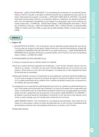 Ejerciciosresueltos
Página 182
1. ¿EN QUÉ ÉPOCA SE SITÚA...? Por la situación que se describe puede deducirse que los he-
chos ocurren en la época del Lejano Oeste americano; aproximadamente en el siglo XIX.
/ ¿DÓNDE SE DESARROLLAN LOS HECHOS? En el oeste americano. / ¿QUÉ PERSONAJES IN-
TERVIENEN? Buck (el perro de trineo), su primer dueño, John Thorton y sus dos compañeros
(Hans y Peter). / ¿CÓMO SE LLAMA
EL PROTAGONISTA DE ESTA HISTORIA? Buck.
2. Porque no soporta que su anterior dueño lo maltrate.
3 Buck es un perro de trineo agotado por el esfuerzo. / John Thorton rescata a Buck y se con-
vierte en su dueño. / La barca en que John Thorton desciende por el río choca con una
piedra. / Buck salva a su amo de morir ahogado. / El aullido de un lobo despierta en Buck
la llamada de la naturaleza.
4 Respuesta abierta, aunque lo importante es que expliquen que Buck siente tal lealtad por
su amo que se juega la vida por él, porque de alguna manera se la debe. Si John Thorton
no lo hubiera rescatado de su anterior amo, hubiera acabado muerto por el cansancio y
el maltrato del que era objeto.
5 La pregunta con la que termina este fragmento de cómic es «¿Serían sus sentimientos por su
amo más fuertes que la llamada de lo salvaje?» Los alumnos pueden dar la respuesta que
crean conveniente, pero es importante que esté en sintonía con las respuestas que hayan
dado a las dos preguntas que se proponen como pauta: ¿QUÉ SIGNIFICA LA LLAMADA...?
Se refiere a que Buck siente la necesidad o inclinación a vivir de forma más natural, como
viviría un perro salvaje, que no hubiese sido criado por los humanos.
	 ¿QUÉ PASARÍA SI BUCK...? Se convertiría en una especie de perro-lobo, que viviría en ma-
nada con otros perros o lobos, sin estar domesticado por un ser humano. Inevitablemente
se rompería la relación de camaradería entre Buck y su dueño, John Thorton.
6 Respuesta abierta.
	 Responde… ¿QUÉ LE PUDO IMPULSAR...? La necesidad de compartir con los demás (los lec-
tores) un hecho inaudito, y de dejar constancia escrita de su experiencia para que en un
futuro otras personas puedan conocerla. / ¿POR QUÉ CREES QUE EL DOCTOR...? Se siente
fascinado porque tiene ante él a una persona atípica y misteriosa, de aspecto enfermizo
pero con una expresión inquietante y unos rasgos muy singulares, que nunca hasta el mo-
mento había visto. / COMPLETA… AUTOR: Bram Stoker. / NACIONALIDAD: irlandesa. / TÍTULO
DE LA NOVELA: Drácula. / AÑO DE PUBLICACIÓN: 1897. / OTROS TÍTULOS: La señorita Betty
(1898), El misterio del mar (1902), La joya de las siete estrellas (1903), La dama del sudario
(1909)
UNIDAD 6
215
Prohibidasureproducción
215
 