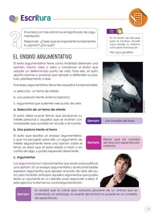 Escritura
El ensayo argumentativo
El texto argumentativo tiene como finalidad defender una
opinión, hecho, idea o valor y convencer al lector que
adopte un determinado punto de vista. Para ello, el autor
aporta razones o pruebas que apoyan y defienden su pos-
tura, planteamiento o tesis.
El ensayo argumentativo tiene tres requisitos fundamentales:
a. selección un tema de interés
b. una posición frente al tema (opinión)
c. argumentos que sustenten ese punto de vista
a. Selección de un tema de interés
El autor debe buscar temas que produzcan su
interés personal o aquellos que se inclinen con
novedades que suceden en el país o el mundo.
b. Una postura frente al tema
El autor que escribe un ensayo argumentativo,
y que ha escogido para ello un argumento de
interés seguramente tiene una opinión sobre el
tema, es decir que el autor estará a favor o en
contra de algo, y podrá expresarlo libremente.
c. Argumentos
Los argumentos son razonamientos que sirven para justificar
una opinión. En un ensayo argumentativo, es recomendable
expresar argumentos que apoyen el punto de vista del au-
tor, pero también anticipar aquellos argumentos que podría
tener un oponente en un debate, para responder a ellos. A
este ejercicio lo llamamos contraargumentación.
En el Centro de Recursos
para la Escritura Acadé-
mica amplía tu informa-
ción sobre el ensayo en:
http://goo.gl/q4t6bx
TIC
Ejemplo: Las corridas de toros
Ejemplo:
COMPRENSIÓN DE TEXTO USO DE
PRODUCCIÓN DE TEXTOS REFLEXIÓN
LA LENGUA EN LA INTERACCIÓN
SOCIAL
COMU
VARIEDADES LINGUISTICAS C
LITERATURA EN CONTEXTO ES
Enumera con tres sinónimos el significado de argu-
mentación.
Responde ¿Crees que es importante fundamentar
tu opinión? ¿Por qué?
Ejemplo:
Pienso que las corridas
de toros son espectáculos
violentos.
Es verdad que la carne que consumo proviene de un animal que es
maltratado; sin embargo, la muerte del animal no sucede en un contexto
de espectáculo.
goo.gl/AcuAyh
goo.gl/TKuMDn
25
 