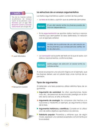La estructura de un ensayo argumentativo
Los textos argumentativos suelen constar de tres partes:
• 	La tesis es la idea u opinión que se pretende demostrar.
Tipos de argumentos
Al defender una tesis podemos utilizar distintos tipos de ar-
gumentos
Argumento de autoridad. Se citan aportaciones, teore-
mas, etc., de personas de reconocido prestigio en el ám-
bito de la ciencia, el arte, la filosofía.
Argumento de analogía. Se comparan dos hechos o si-
tuaciones y, mediante un ejemplo, se argumenta a favor
de la tesis.
Argumentos históricos y científicos. Consiste en la utiliza-
ción de datos objetivos aportados a la ciencia.
Sabiduría popular. Proverbios y refranes que, de algún
modo, expresan una verdad aceptada comúnmente por
la sociedad
• 	En la argumentación se aportan datos, hechos o razona-
mientos que demuestren la idea defendida. En relación
con el ejemplo anterior:
Ejemplo:
Ejemplo:
Ejemplo:
El uso del celular entre los jóvenes puede de-
rivar en dependencia.
existe peligro de adicción al celular entre los
adolescentes
Análisis de los patrones de uso del celular en-
tre los jóvenes y sus consecuencias: estrés, fal-
ta de atención...
• 	La conclusión es la parte del texto en la que el autor, con
datos y razonamientos, confirma la tesis
A veces se propone una solución lógica; en el ejemplo, que
los jóvenes deben usar el celular bajo unas normas de su-
pervisión.
Tres de los mejores autores
ecuatorianos de ensayos
fueron el ecuatoriano Juan
Montalvo (en el siglo XIX),
Benjamín Carrión y Gonzalo
Zaldumbide (en el siglo XX).
y también:ENGR
UPO
YTAMB
IÉN
TIC
S
RECORTA
BLES
CALCULA
DORA
Juan Montalvo
Benjamín Carrión
http://goo.gl/z1xKgPhttps://goo.gl/Ysqg8N
http://goo.gl/frJgxb
Prohibidasureproducción
26
 