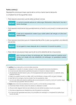 4. Justifica el uso del punto y coma en estas oraciones.
a. Agradezco tu ayuda, tu consejo; aunque no creo que pueda solucionar el problema.
b. La doctora de cabecera era partidaria de operar; el cirujano lo desaconsejaba.
c. He estudiado durante todo el curso y me he preparado bien para el examen; no obstante, estoy
bastante nervioso.
d. Llegó a su pueblo, recorrió sus calles, visitó a sus familiares y amigos; sintió una gran nostalgia.
e. Ayer salí con los amigos y fuimos a bailar; hoy me quedaré en casa.
f. 	La coma se utiliza para separar palabras de una enumeración; el punto y coma, en cambio, sepa-
ra oraciones que guardan relación entre sí.
5. Copia estas oraciones escribiendo coma o punto y coma donde correspondan.
a. Has tenido fiebre vómitos y dolor de cabeza no deberías ir a clase.
b. Óscar es alto delgado tiene la nariz afilada y los ojos verdes se parece mucho a su padre.
c. Una de las asignaturas es interesante la otra me parece muy aburrida.
d. Tu hermana es agradable educada y muy simpática sin embargo no comprendo la actitud que
tuvo el otro día.
Actividades
Punto y coma (;)
Representa una pausa mayor que la de la coma y menor que la del punto.
Lo empleamos en los siguientes casos:
Ejemplo:
Ejemplo:
Ejemplo:
Ejemplo:
La semana pasada estuve en Latacunga, Riobamba y Machachi; hoy iré a
Santo Domingo.
El jefe de la expedición ordenó que nadie saliera del refugio; el clima era
desfavorable.
pero, aunque, es decir, sin embargo, etc.: Decidimos reservar nuestras vaca-
ciones con medio año de antelación; sin embargo, no quedaban boletos
de avión.
Yo recogeré la mesa después de la merienda; tú lavarás los platos.
• 	Para separar oraciones cuando estas ya llevan comas:
• 	Para separar oraciones en las que exponemos un hecho y una causa o consecuencia de
este:
• 	Para indicar una pausa mayor que la de la coma delante de las conjunciones
• 	Para separar oraciones que son independientes entre sí, pero que guardan una relación
de sentido:
Prohibidasureproducción
29
 