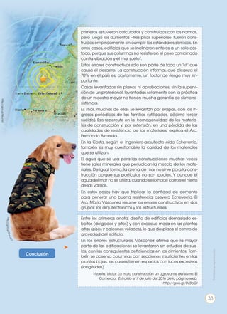 Conclusión
http://goo.gl/OuOVt7
primeros estuvieron calculados y construidos con las normas,
pero luego los aumentos –tres pisos superiores- fueron cons-
truidos empíricamente sin cumplir los estándares sísmicos. En
otros casos, edificios que se inclinaron enteros a un solo cos-
tado, porque sus columnas no resistieron el peso combinado
con la vibración y el mal suelo”.
Estos errores constructivos solo son parte de todo un ‘kit’ que
causó el desastre. La construcción informal, que alcanza el
70% en el país es, obviamente, un factor de riesgo muy im-
portante.
Casas levantadas sin planos ni aprobaciones, sin la supervi-
sión de un profesional, levantadas solamente con la práctica
de un maestro mayor no tienen mucha garantía de sismorre-
sistencia.
Es más, muchas de ellas se levantan por etapas, con los in-
gresos periódicos de las familias (utilidades, décimo tercer
sueldo). Eso repercute en la homogeneidad de los materia-
les de construcción y, por extensión, en una pérdida de las
cualidades de resistencia de los materiales, explica el Arq.
Fernando Almeida.
En la Costa, según el ingeniero-arquitecto Aldo Echeverría,
también es muy cuestionable la calidad de los materiales
que se utilizan.
El agua que se usa para las construcciones muchas veces
tiene sales minerales que perjudican la mezcla de los mate-
riales. De igual forma, la arena de mar no sirve para la cons-
trucción porque sus partículas no son iguales. Y aunque el
agua del mar no se utiliza, cuando se lo hace corroe el hierro
de las varillas.
En estos casos hay que triplicar la cantidad de cemento
para generar una buena resistencia, asevera Echeverría. El
Arq. Mario Vásconez resume los errores constructivos en dos
grupos: los arquitectónicos y los estructurales.
Entre los primeros anota: diseño de edificios demasiado es-
beltos (delgados y altos) y con excesiva masa en las plantas
altas (pisos y balcones volados), lo que desplaza el centro de
gravedad del edificio.
En los errores estructurales, Vásconez afirma que la mayor
parte de las edificaciones se levantaron sin estudios de sue-
los, con las consiguientes deficiencias en los cimientos. Tam-
bién se observa columnas con secciones insuficientes en las
plantas bajas, las cuales tienen espacios con luces excesivas
(longitudes).
Vizuete, Victor. La mala construcción un agravante del sismo. El
Comercio. Extraído el 7 de julio del 2016 de la página web:
http://goo.gl/0v3aGI
http://goo.gl/B6unkX
Prohibidasureproducción
33
 
