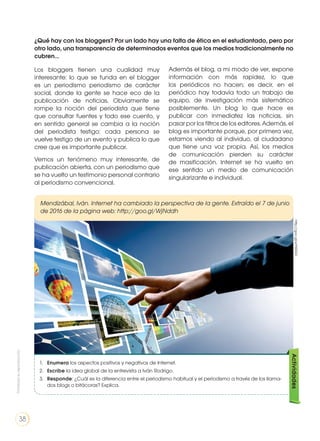 Los bloggers tienen una cualidad muy
interesante: lo que se funda en el blogger
es un periodismo periodismo de carácter
social, donde la gente se hace eco de la
publicación de noticias. Obviamente se
rompe la noción del periodista que tiene
que consultar fuentes y todo ese cuento, y
en sentido general se cambia a la noción
del periodista testigo: cada persona se
vuelve testigo de un evento y publica lo que
cree que es importante publicar.
Vemos un fenómeno muy interesante, de
publicación abierta, con un periodismo que
se ha vuelto un testimonio personal contrario
al periodismo convencional.
Mendizábal, Iván. Internet ha cambiado la perspectiva de la gente. Extraído el 7 de junio
de 2016 de la página web: http://goo.gl/WjNddh
¿Qué hay con los bloggers? Por un lado hay una falta de ética en el estudiantado, pero por
otro lado, una transparencia de determinados eventos que los medios tradicionalmente no
cubren...
Además el blog, a mi modo de ver, expone
información con más rapidez, lo que
los periódicos no hacen; es decir, en el
periódico hay todavía todo un trabajo de
equipo, de investigación más sistemático
posiblemente. Un blog lo que hace es
publicar con inmediatez las noticias, sin
pasar por los filtros de los editores. Además, el
blog es importante porque, por primera vez,
estamos viendo al individuo, al ciudadano
que tiene una voz propia. Así, los medios
de comunicación pierden su carácter
de masificación. Internet se ha vuelto en
ese sentido un medio de comunicación
singularizante e individual.
1. 	 Enumera los aspectos positivos y negativos de Internet.
2. 	 Escribe la idea global de la entrevista a Iván Rodrigo.
3. 	 Responde: ¿Cuál es la diferencia entre el periodismo habitual y el periodismo a través de los llama-
dos blogs o bitácoras? Explica.
Actividadeshttp://goo.gl/eYN0GD
Prohibidasureproducción
38
 
