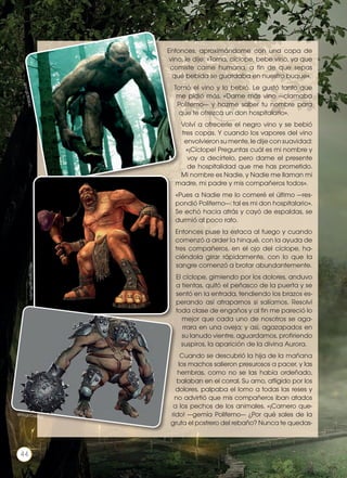 Entonces, aproximándome con una copa de
vino, le dije: «Toma, cíclope, bebe vino, ya que
comiste carne humana, a fin de que sepas
qué bebida se guardaba en nuestro buque».
Tomó el vino y lo bebió. Le gustó tanto que
me pidió más. «Dame más vino —clamaba
Polifemo— y hazme saber tu nombre para
que te ofrezca un don hospitalario».
Volví a ofrecerle el negro vino y se bebió
tres copas. Y cuando los vapores del vino
envolvieron su mente, le dije con suavidad:
«¡Cíclope! Preguntas cuál es mi nombre y
voy a decírtelo, pero dame el presente
de hospitalidad que me has prometido.
Mi nombre es Nadie, y Nadie me llaman mi
madre, mi padre y mis compañeros todos».
«Pues a Nadie me lo comeré el último —res-
pondió Polifemo—: tal es mi don hospitalario».
Se echó hacia atrás y cayó de espaldas, se
durmió al poco rato.
Entonces puse la estaca al fuego y cuando
comenzó a arder la hinqué, con la ayuda de
tres compañeros, en el ojo del cíclope, ha-
ciéndola girar rápidamente, con lo que la
sangre comenzó a brotar abundantemente.
El cíclope, gimiendo por los dolores, anduvo
a tientas, quitó el peñasco de la puerta y se
sentó en la entrada, tendiendo los brazos es-
perando así atraparnos si salíamos. Resolví
toda clase de engaños y al fin me pareció lo
mejor que cada uno de nosotros se aga-
rrara en una oveja; y así, agazapados en
su lanudo vientre, aguardamos, profiriendo
suspiros, la aparición de la divina Aurora.
Cuando se descubrió la hija de la mañana
los machos salieron presurosos a pacer, y las
hembras, como no se las había ordeñado,
balaban en el corral. Su amo, afligido por los
dolores, palpaba el lomo a todas las reses y
no advirtió que mis compañeros iban atados
a los pechos de los animales. «¡Carnero que-
rido! —gemía Polifemo— ¿Por qué sales de la
gruta el postrero del rebaño? Nunca te quedas-
goo.gl/8t34Uchttp://goo.gl/fPuVEm
goo.gl/Od4Scj
44
 