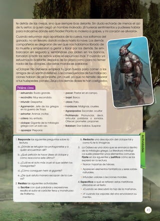 te detrás de las ovejas, sino que siempre ibas delante. Sin duda echarás de menos el ojo
de tu señor, a quien cegó un hombre malvado. ¡Si tuvieras sentimientos y pudieses hablar
para indicarme dónde está Nadie! Pronto lo molería a golpes, y mi corazón se aliviaría».
Cuando estuvimos algo apartados de la cueva, nos soltamos del
ganado, no sin llevarlo dando rodeos hasta la nave. Los demás
compañeros se alegraron de ver que nos habíamos librado de
la muerte y empezaron a gemir y llorar por los demás. Se em-
barcaron en seguida y, sentándose por orden en los bancos,
tornaron a batir los remos sobre el espumoso mar. Y cuando ya
estuvimos lo bastante alejados de la playa como para no temer
nada de los cíclopes, dije estas mordaces palabras:
«¡Cíclope! No debieras emplear tu gran fuerza para comer a los
amigos de un varón indefenso. Las consecuencias de tus malas ac-
ciones habían de alcanzarte, ¡oh cruel!, ya que no temiste devorar
a tus huéspedes; por eso, Zeus y los demás dioses te han castigado».
http://goo.gl/lA2SjI
1. Responde las siguientes preguntas sobre la
lectura.
a. ¿Dónde se refugian los protagonistas y a
quién encuentran allí?
b. ¿Qué petición le hace Ulises al cíclope y
cómo reacciona este último?
c. ¿Cuál es el acto más cruel al que asisten los
navegantes?
d. ¿Cómo consiguen herir al gigante?
e. ¿De qué astuta manera escapan de la cue-
va?
2. Realiza las siguientes actividades.
a. Escribe con qué palabras y expresiones
resalta el autor el carácter feroz y monstruoso
de Polifemo.
b. Redacta una descripción del cíclope tal y
como tú te lo imaginas.
3.	 La Odisea es una obra que se enmarca dentro
de la mitología griega. La literatura mitológi-
ca suele presentar unos elementos comunes.
Fíjate en los siguientes y justifica cómo se los
expresa en la lectura.
• Narran hazañas de héroes.
• Aparecen elementos fantásticos y seres sobre-
naturales.
• Infunden valores o lecciones morales.
4. Especifica a qué se refieren estas metáforas
utilizadas en el texto:
• «Cuando se descubrió la hija de la mañana».
• «Y cuando los vapores del vino envolvieron su
mente».
Actividades
•	estruendo: Ruido grande.
•	recóndito: Muy escondido.
•	infundir: Despertar.
•	Agamenón: Jefe de los griegos
en la guerra de Troya.
•	exhortar: Animar, incitar.
•	cólera: Ira, enfado.
•	cíclope: Gigante de la mitología
griega con un solo ojo.
• aparejar: Preparar.
• pacer: Pastar en el campo.
• bajel: Barco.
• clava: Palo.
•mordaces: Malignas, crueles.
•	Agazapados: Esconder, ocultar
•	Profiriendo: Pronunciar, decir,
articular palabras o sonidos.
Ofrecer, prometer, proponer.
•	Balaban: Dar balidos. Suspirar.
Palabras claves
45
http://goo.gl/Q6TmLX
 