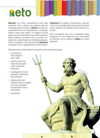 Reúnete con otros compañeros para este
proyecto. Van a idear una página web de
mitología grecorromana. Utilicen esquemas,
presentaciones con diapositivas y cualquier
apoyo visual que elijan. La página servirá
para que los estudiantes que están leyendo
textos clásicos consulten ahí sus dudas con
respecto a personajes de mitología griega y
latina. Imaginen cómo podría ser, diséñenla
y piensen cómo organizarían la información.
Organicen la página visualmente, aprove-
chen las bondades de Internet para hacerla
mejor, exploten la ventaja de los hipervíncu-
los, etc.
Van a imaginar que van a presentar estos
proyectos a una institución que financiará
la creación de la página. ¡Hagan su mejor
esfuerzo!
Te proponemos desarrollar tu proyecto en los siguientes pasos:
•	concepción
de la página
web: idea
•	 planificación de
aspectos visuales
y de contenido:
bosquejo
•	 investigación de los
posibles contenidos
de la página
•	 elaboración del
material, físico o digital,
con que apoyará
la exposición de su
propuesta
•	exposición
eto
http://goo.gl/pc6IG
x
Prohibidasureproducción
47
 