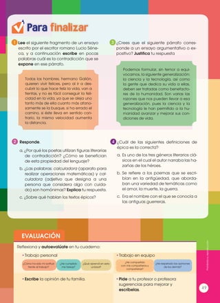 1 3
4
Lee el siguiente fragmento de un ensayo
escrito por el escritor romano Lucio Séne-
ca, y a continuación escribe en pocas
palabras cuál es la contradicción que se
expone en ese párrafo.
¿Crees que el siguiente párrafo corres-
ponde a un ensayo argumentativo o ex-
positivo? Justifica tu respuesta
¿Cuál de las siguientes definiciones de
épica es la correcta?
a.	Es uno de los tres géneros literarios clá-
sicos en el cual el autor narraba las ha-
zañas de los héroes.
b.	Se refiere a los poemas que se escri-
bían en la antigüedad, que aborda-
ban una variedad de temáticas como
el amor, la muerte, la guerra.
c.	 Era el nombre con el que se conocía a
las antiguas guerreras.
Todos los hombres, hermano Galión,
quieren vivir felices, pero al ir a des-
cubrir lo que hace feliz la vida, van a
tientas, y no es fácil conseguir la feli-
cidad en la vida, ya que se aleja uno
tanto más de ella cuanto más afano-
samente se la busque, si ha errado el
camino, si éste lleva en sentido con-
trario, la misma velocidad aumenta
la distancia.
Podemos formular, sin temor a equi-
vocarnos, la siguiente generalización:
la ciencia y la tecnología, así como
la gente que dedica su vida a ellas,
deben ser tratadas como benefacto-
res de la humanidad. Son varias las
razones que nos pueden llevar a esa
generalización, pues la ciencia y la
tecnología le han permitido a la hu-
manidad avanzar y mejorar sus con-
diciones de vida.
EVALUACIÓN
•	Escribe la opinión de tu familia. •	Pide a tu profesor o profesora
sugerencias para mejorar y
escríbelas.
•	Trabajo personal
Reflexiona y autoevalúate en tu cuaderno:
•	Trabajo en equipo
¿Cómo ha sido mi actitud
frente al trabajo?
¿He compartido
con mis compañeros y
compañeras?
¿He cumplido
mis tareas?
¿He respetado las opiniones
de los demás?
¿Qué aprendí en esta
unidad?
49
2 Responde.
a. ¿Por qué los poetas utilizan figuras literarias
de contradicción? ¿Cómo se benefician
de esta propiedad del lenguaje?
b. ¿Las palabras: calculadora (aparato para
realizar operaciones matemáticas) y cal-
culadora (adjetivo que designa a una
persona que considera algo con cuida-
do) son homónimas? Explica tu respuesta.
c. ¿Sobre qué hablan los textos épicos?
Para finalizar
Prohibidasureproducción
49
 