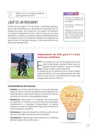 El resumen es, según F. W. Lancaster, «una breve represen-
tación del contenido de un documento». Recuerda que re-
presentar es estar “en el lugar de” otro objeto. Por ejemplo:
una paloma representa la paz. Como la paz es una idea
abstracta y ambigua, la paloma sintetiza simbólicamente al
concepto de paz. Una fotografía representa la realidad. De
igual modo, un resumen recoge lo más importante de un
texto para representarlo.
Características del resumen
•	 Entropía: Economía y efectividad en el uso del lenguaje.
Utilizar el menor número de palabras para expresar una
idea. Reflejar la información básica y la intención del do-
cumento con el mínimo de palabras posible.
•	 Pertinencia: Adecuación al contenido del documento
(ni explicarlo ni criticarlo), al usuario (fiel a las ideas pero
manteniendo un lenguaje comprensible), al sistema
(mantener cierta homogeneidad, seguir la normativa y el
mismo esquema narrativo).
•	 Coherencia: Grado de relevancia entre las partes de un
discurso. Encadenamiento semántico del texto.
•	 Consistencia: Organización de la estructura y contenido
del texto siguiendo un estilo único.
abstracto. Es aquello que
no podemos percibir con
los sentidos.
Por ejemplo: la belleza, el
amor, el odio.
ambiguo. Se dice de los
conceptos o ideas que po-
seen más de un solo signifi-
cado o ese significado es
de difícil comprensión.
y también:
ENGR
UPO
YTAMB
IÉN
TIC
S
RECORTA
BLES
CALCULA
DORA
Independiente del Valle ganó 2-1 a Boca
Juniors por semifinales
E
n el partido de ida de las semifinales de la
Copa Libertadores. Adelantó Pérez para los
xeneizes, igualó Cabezas y puso en ventaja
Angulo en gran acción personal.
La revancha por la semifinal de la Copa Liberta-
dores entre Boca Juniors e Independiente del Valle
será el 14 de julio en la Bombonera. El duelo está
programado para las 7:45 p.m.
http://goo.gl/9pDV37
http://goo.gl/Q
jCM
FZ
¿Qué es un resumen?
Define con tus propias palabras
¿Qué significa resumir?
Prohibidasureproducción
55
 