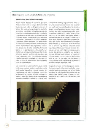 Actividades
8. Lee el siguiente cuento y resúmelo. Toma notas si necesitas.
Instrucciones para subir una escalera
Nadie habrá dejado de observar que con
frecuencia el suelo se pliega de manera tal
que una parte sube en ángulo recto con el
plano del suelo, y luego la parte siguiente
se coloca paralela a este plano, para dar
paso a una nueva perpendicular, conducta
que se repite en espiral o en línea quebra-
da hasta alturas sumamente variables. Aga-
chándose y poniendo la mano izquierda en
una de las partes verticales, y la derecha en
la horizontal correspondiente, se está en po-
sesión momentánea de un peldaño o esca-
lón. Cada uno de estos peldaños, formados
como se ve por dos elementos, se situó un
tanto más arriba y adelante que el anterior,
principio que da sentido a la escalera, ya
que cualquiera otra combinación produ-
cirá formas quizá más bellas o pintorescas,
pero incapaces de trasladar de una planta
baja a un primer piso.
Las escaleras se suben de frente, pues hacia
atrás o de costado resultan particularmente
incómodas. La actitud natural consiste en
mantenerse de pie, los brazos colgando
sin esfuerzo, la cabeza erguida aunque no
tanto que los ojos dejen de ver los peldaños
inmediatamente superiores al que se pisa,
y respirando lenta y regularmente. Para su-
bir una escalera se comienza por levantar
esa parte del cuerpo situada a la derecha
abajo, envuelta casi siempre en cuero o ga-
muza, y que salvo excepciones cabe exac-
tamente en el escalón. Puesta en el primer
peldaño dicha parte, que para abreviar
llamaremos pie, se recoge la parte equiva-
lente de la izquierda (también llamada pie,
pero que no ha de confundirse con el pie
antes citado), y llevándola a la altura del
pie, se le hace seguir hasta colocarla en el
segundo peldaño, con lo cual en éste des-
cansará el pie, y en el primero descansará
el pie. (Los primeros peldaños son siempre
los más difíciles, hasta adquirir la coordina-
ción necesaria. La coincidencia de nombre
entre el pie y el pie hace difícil la explica-
ción. Cuídese especialmente de no levantar
al mismo tiempo el pie y el pie).
Llegando en esta forma al segundo pelda-
ño, basta repetir alternadamente los movi-
mientos hasta encontrarse con el final de la
escalera. Se sale de ella fácilmente, con un
ligero golpe de talón que la fija en su sitio,
del que no se moverá hasta el momento del
descenso.
goo.gl/yIXipq
Prohibidasureproducción
60
 