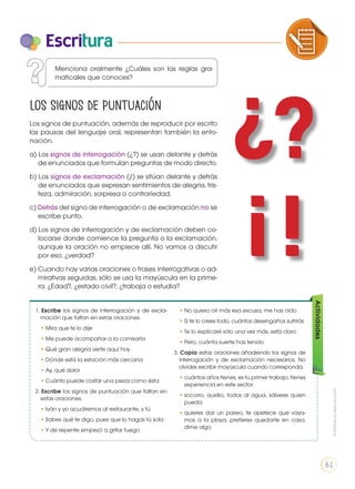 Escritura
Los signos de puntuación
Los signos de puntuación, además de reproducir por escrito
las pausas del lenguaje oral, representan también la ento-
nación.
a) Los signos de interrogación (¿?) se usan delante y detrás
de enunciados que formulan preguntas de modo directo.
b) Los signos de exclamación (¡!) se sitúan delante y detrás
de enunciados que expresan sentimientos de alegría, tris-
teza, admiración, sorpresa o contrariedad.
c) Detrás del signo de interrogación o de exclamación no se
escribe punto.
d) Los signos de interrogación y de exclamación deben co-
locarse donde comience la pregunta o la exclamación,
aunque la oración no empiece allí. No vamos a discutir
por eso, ¿verdad?
e) Cuando hay varias oraciones o frases interrogativas o ad-
mirativas seguidas, sólo se usa la mayúscula en la prime-
ra. ¿Edad?, ¿estado civil?, ¿trabaja o estudia?
Menciona oralmente ¿Cuáles son las reglas gra-
maticales que conoces?
1. Escribe los signos de interrogación y de excla-
mación que faltan en estas oraciones.
•	Mira que te lo dije
•	Me puede acompañar a la comisaría
•	Qué gran alegría verte aquí hoy
•	Dónde está la estación más cercana
•	Ay, qué dolor
•	Cuánto puede costar una pieza como ésta
2. Escribe los signos de puntuación que faltan en
estas oraciones.
•	Iván y yo acudiremos al restaurante, y tú
•	Sabes qué te digo, pues que lo hagas tú sola
•	Y de repente empezó a gritar fuego
•	No quiero oír más esa excusa, me has oído
•	Si te lo crees todo, cuántos desengaños sufrirás
•	Te lo explicaré sólo una vez más, está claro
•	Pero, cuánta suerte has tenido
3. Copia estas oraciones añadiendo los signos de
interrogación y de exclamación necesarios. No
olvides escribir mayúscula cuando corresponda.
•	cuántos años tienes, es tu primer trabajo, tienes
experiencia en este sector
•	socorro, auxilio, todos al agua, sálvese quien
pueda
•	quieres dar un paseo, te apetece que vaya-
mos a la playa, prefieres quedarte en casa,
dime algo
Actividades
¿?
¡ !
COMPRENSIÓN DE TEXTO USO DE
PRODUCCIÓN DE TEXTOS REFLEXIÓN
LA LENGUA EN LA INTERACCIÓN
SOCIAL
COMU
VARIEDADES LINGUISTICAS C
LITERATURA EN CONTEXTO ES
Prohibidasureproducción
61
 