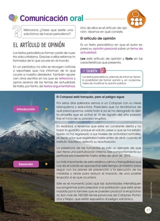 Comunicación oral
Los textos periodísticos forman parte de nues-
tra vida cotidiana. Gracias a ellos estamos in-
formados de lo que ocurre en el mundo.
En un periódico no sólo se recogen noticias
o reportajes que nos informan de lo que
ocurre a nuestro alrededor. También apare-
cen otros escritos en los que se reflexiona y
opina acerca de los temas de actualidad.
Se trata, por tanto, de textos argumentativos.
Los textos periodísticos, además de informar, tienen
la posibilidad de formar opinión y, en ocasiones,
hasta de modificar la opinión pública.
y también:
ENGR
UPO
YTAMB
IÉN
TIC
S
RECORTA
BLES
CALCULA
DORA
El Cotopaxi está tranquilo, pero el peligro sigue
Por estos días soleados vemos a un Cotopaxi con su nieve
blanquísima y seductora. Pareciera que no tendríamos de
qué preocuparnos, sobre todo si ya se ha derogado la aler-
ta amarilla que se activó el 14 de agosto del año pasado
tras el inicio de su proceso eruptivo.
En realidad, sí tenemos que estar en constante alerta y no
bajar la guardia, porque el volcán, pese a que se ha estabi-
lizado no ha regresado a sus niveles de actividad normales,
es decir, a los que registraba hasta antes de abril, cuando el
Instituto Geofísico detectó su reactivación.
La presencia de las fumarolas es solo un ejemplo de que
aún tiene una perturbación interna. Ese comportamiento su-
perficial era inexistente hasta antes de abril de 2015.
Lo más importante de esta relativa calma y tranquilidad que
nos da el volcán es aprovechar este tiempo al máximo para
seguir con los planes de prevención y la ejecución de las
medidas y obras para reducir el impacto de una posible
erupción si es que ocurriera.
Este es el momento para que las autoridades intensifiquen
sus programas para preparar a la población que está ame-
nazada por lo lahares que se pueden producir si erupciona-
ra. Son más de 100 000 de las provincias de Cotopaxi, Pichin-
cha y Napo, que están expuestos al peligro volcánico.
Introducción
Desarrollo
El artículo de opinión
http://goo.gl/l5IGWj
Menciona ¿Crees que existe una
sola forma de hacer periodismo?
Uno de ellos es el artículo de opi-
nión. Veamos en qué consiste.
El artículo de opinión
Es un texto periodístico en que el autor ex-
presa su opinión personal sobre un tema de
actualidad.
Lee este artículo de opinión y fíjate en las
características que presenta.
PRODUCCIÓN DE TEXTOS REFLEXIÓN SOBR
LA LENGUA EN LA INTERACCIÓN
SOCIAL
COMUNIC
VARIEDADES LINGUISTICAS CULTU
LITERATURA EN CONTEXTO ESCRITU
65
 