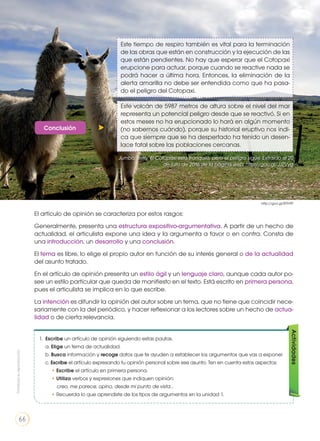 Este tiempo de respiro también es vital para la terminación
de las obras que están en construcción y la ejecución de las
que están pendientes. No hay que esperar que el Cotopaxi
erupcione para actuar, porque cuando se reactive nada se
podrá hacer a última hora. Entonces, la eliminación de la
alerta amarilla no debe ser entendida como que ha pasa-
do el peligro del Cotopaxi.
Este volcán de 5987 metros de altura sobre el nivel del mar
representa un potencial peligro desde que se reactivó. Si en
estos meses no ha erupcionado lo hará en algún momento
(no sabemos cuándo), porque su historial eruptivo nos indi-
ca que siempre que se ha despertado ha tenido un desen-
lace fatal sobre las poblaciones cercanas.
Conclusión
El artículo de opinión se caracteriza por estos rasgos:
Generalmente, presenta una estructura expositivo-argumentativa. A partir de un hecho de
actualidad, el articulista expone una idea y la argumenta a favor o en contra. Consta de
una introducción, un desarrollo y una conclusión.
El tema es libre, lo elige el propio autor en función de su interés general o de la actualidad
del asunto tratado.
En el artículo de opinión presenta un estilo ágil y un lenguaje claro, aunque cada autor po-
see un estilo particular que queda de manifiesto en el texto. Está escrito en primera persona,
pues el articulista se implica en lo que escribe.
La intención es difundir la opinión del autor sobre un tema, que no tiene que coincidir nece-
sariamente con la del periódico, y hacer reflexionar a los lectores sobre un hecho de actua-
lidad o de cierta relevancia.
1. Escribe un artículo de opinión siguiendo estas pautas.
a. Elige un tema de actualidad.
b. Busca información y recoge datos que te ayuden a establecer los argumentos que vas a exponer
c. Escribe el artículo expresando tu opinión personal sobre ese asunto. Ten en cuenta estos aspectos:
• Escribe el artículo en primera persona.
• Utiliza verbos y expresiones que indiquen opinión:
creo, me parece, opino, desde mi punto de vista…
• Recuerda lo que aprendiste de los tipos de argumentos en la unidad 1.
Actividades
http://goo.gl/8TFr9P
Jumbo, Betty. El Cotopaxi esta tranquilo, pero el peligro sigue. Extraído el 20
de julio de 2016 de la página web: http://goo.gl/JJZVyg
Prohibidasureproducción
66
 