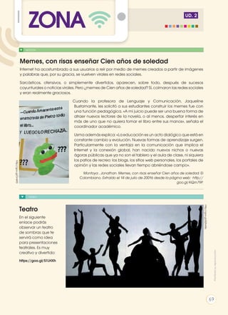 UD. 2
VIDEO
Teatro
En el siguiente
enlace podrás
observar un teatro
de sombras que te
servirá como idea
para presentaciones
teatrales. Es muy
creativo y divertido:
https://goo.gl/51LHXh
http://goo.gl/jQ5vMx
http://goo.gl/DnlKf0
NOTICIA
Memes, con risas enseñar Cien años de soledad
Internet ha acostumbrado a sus usuarios a reír por medio de memes creados a partir de imágenes
y palabras que, por su gracia, se vuelven virales en redes sociales.
Sarcásticos, ofensivos, o simplemente divertidos, aparecen, sobre todo, después de sucesos
coyunturales o noticias virales. Pero ¿memes de Cien años de soledad? Sí, colmaron las redes sociales
y eran realmente graciosos.
Cuando la profesora de Lenguaje y Comunicación, Jaqueline
Bustamante, les solicitó a sus estudiantes construir los memes fue con
una función pedagógica. «A mi juicio puede ser una buena forma de
atraer nuevos lectores de la novela, o al menos, despertar interés en
más de uno que no quiera tomar el libro entre sus manos», señala el
coordinador académico.
Usma además explica: «La educación es un acto dialógico que está en
constante cambio y evolución. Nuevas formas de aprendizaje surgen.
Particularmente con la ventaja en la comunicación que implica el
Internet y la conexión global, han nacido nuevos nichos o nuevas
ágoras públicas que ya no son el tablero y el aula de clase, ni siquiera
los patios de recreo: los blogs, los sitios web personales, los portales de
opinión y las redes sociales llevan tiempo abriéndose campo».
Montoya , Jonathan. Memes, con risas enseñar Cien años de soledad. El
Colombiano. Extraído el 14 de julio de 20016 desde la página web: http://
goo.gl/KQm79P.
ZONA
Prohibidasureproducción
69
 