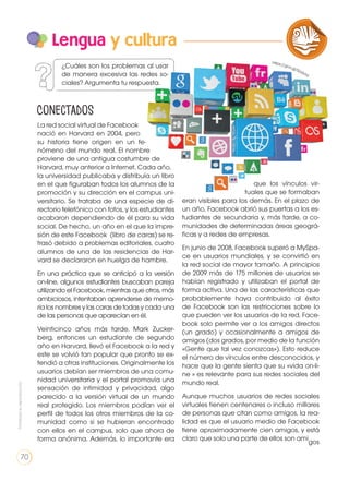 La red social virtual de Facebook
nació en Harvard en 2004, pero
su historia tiene origen en un fe-
nómeno del mundo real. El nombre
proviene de una antigua costumbre de
Harvard, muy anterior a Internet. Cada año,
la universidad publicaba y distribuía un libro
en el que figuraban todos los alumnos de la
promoción y su dirección en el campus uni-
versitario. Se trataba de una especie de di-
rectorio telefónico con fotos, y los estudiantes
acabaron dependiendo de él para su vida
social. De hecho, un año en el que la impre-
sión de este Facebook (libro de caras) se re-
trasó debido a problemas editoriales, cuatro
alumnos de una de las residencias de Har-
vard se declararon en huelga de hambre.
En una práctica que se anticipó a la versión
on-line, algunos estudiantes buscaban pareja
utilizando el Facebook, mientras que otros, más
ambiciosos, intentaban aprenderse de memo-
ria los nombres y las caras de todas y cada una
de las personas que aparecían en él.
Veinticinco años más tarde, Mark Zucker-
berg, entonces un estudiante de segundo
año en Harvard, llevó el Facebook a la red y
este se volvió tan popular que pronto se ex-
tendió a otras instituciones. Originalmente los
usuarios debían ser miembros de una comu-
nidad universitaria y el portal promovía una
sensación de intimidad y privacidad, algo
parecido a la versión virtual de un mundo
real protegido. Los miembros podían ver el
perfil de todos los otros miembros de la co-
munidad como si se hubieran encontrado
con ellos en el campus, solo que ahora de
forma anónima. Además, lo importante era
que los vínculos vir-
tuales que se formaban
eran visibles para los demás. En el plazo de
un año, Facebook abrió sus puertas a los es-
tudiantes de secundaria y, más tarde, a co-
munidades de determinadas áreas geográ-
ficas y a redes de empresas.
En junio de 2008, Facebook superó a MySpa-
ce en usuarios mundiales, y se convirtió en
la red social de mayor tamaño. A principios
de 2009 más de 175 millones de usuarios se
habían registrado y utilizaban el portal de
forma activa. Una de las características que
probablemente haya contribuido al éxito
de Facebook son las restricciones sobre lo
que pueden ver los usuarios de la red. Face-
book solo permite ver a los amigos directos
(un grado) y ocasionalmente a amigos de
amigos (dos grados, por medio de la función
«Gente que tal vez conozcas»). Esto reduce
el número de vínculos entre desconocidos, y
hace que la gente sienta que su «vida on-li-
ne » es relevante para sus redes sociales del
mundo real.
Aunque muchos usuarios de redes sociales
virtuales tienen centenares o incluso millares
de personas que citan como amigos, la rea-
lidad es que el usuario medio de Facebook
tiene aproximadamente cien amigos, y está
claro que solo una parte de ellos son ami
gos
Lengua y cultura
LA LENGUA EN LA INTERACCIÓN
SOCIAL
COMUNICACIÓN ORAL
VARIEDADES LINGUISTICAS CULTURA ESCRITA
LITERATURA EN CONTEXTO ESCRITURA CREATIVA
¿Cuáles son los problemas al usar
de manera excesiva las redes so-
ciales? Argumenta tu respuesta.
Conectados
https://goo.gl/SUdVhf
Prohibidasureproducción
70
 