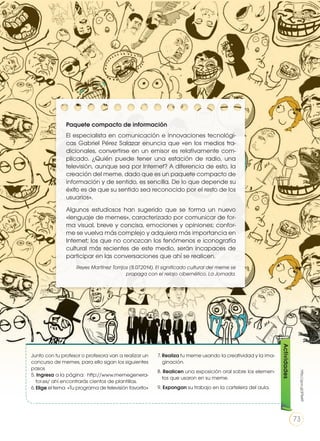 Paquete compacto de información
El especialista en comunicación e innovaciones tecnológi-
cas Gabriel Pérez Salazar enuncia que «en los medios tra-
dicionales, convertirse en un emisor es relativamente com-
plicado. ¿Quién puede tener una estación de radio, una
televisión, aunque sea por Internet? A diferencia de esto, la
creación del meme, dado que es un paquete compacto de
información y de sentido, es sencilla. De lo que depende su
éxito es de que su sentido sea reconocido por el resto de los
usuarios».
Algunos estudiosos han sugerido que se forma un nuevo
«lenguaje de memes», caracterizado por comunicar de for-
ma visual, breve y concisa, emociones y opiniones; confor-
me se vuelva más complejo y adquiera más importancia en
Internet; los que no conozcan los fenómenos e iconografía
cultural más recientes de este medio, serán incapaces de
participar en las conversaciones que ahí se realicen.
Reyes Martínez Torrijos (8.07.2014). El significado cultural del meme se
propaga con el relajo cibernético, La Jornada.
Junto con tu profesor o profesora van a realizar un
concurso de memes, para ello sigan los siguientes
pasos
5. Ingresa a la página: http://www.memegenera-
tor.es/ ahí encontrarás cientos de plantillas.
6.	Elige el tema «Tu programa de televisión favorito»
7. Realiza tu meme usando la creatividad y la ima-
ginación.
8. Realicen una exposición oral sobre los elemen-
tos que usaron en su meme.
9. Expongan su trabajo en la cartelera del aula.
Actividades
http://goo.gl/jF5eKF
73
 
