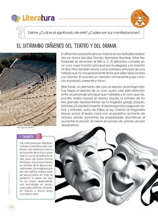 Define ¿Cuál es el significado de arte? ¿Cuáles son sus manifestaciones?
Literatura
El ditirambo Orígenes del teatro y del drama
El ditirambo se practicaba en Grecia en los festivales realiza-
dos en honor del dios Dioniso, llamados dionisias. Estas fes-
tividades se remontan al 509 a. C. El ditirambo consistía en
un coro cuya función principal era la plegaria y la oración
al dios. Pero también servía como narrador principal de una
historia que no necesariamente tenía que estar relacionada
con Dioniso. El coro era un narrador omnisciente pues cono-
cía el pasado, presente y futuro.
Más tarde, un elemento del coro se separa: el protagonista.
Fue Tespis, el director de un coro, quien creó esta distinción
entre el personaje principal que hablaba y el coro que res-
pondía. Había nacido el drama. Esquilo, el primero de los
tres grandes representantes de la tragedia griega (Esquilo,
Sófocles y Eurípides) inventó al deuteragonista (segundo ac-
tor); y Sófocles, autor de Edipo el rey, inventó al triagonista
(tercer actor). El teatro nace con el paulatino aumento de
actores, donde aumentan las posibilidades dramáticas al
aumentar la acción. Al crecer el número de actores, el coro
desaparece.
Las máscaras que utilizaban
actores y miembros del coro
tenían una apertura cónica
en la parte de la boca para
que la voz se amplificara al
salir, pero de todas formas
el trabajo vocal que hacían
los actores de la época era
admirable.¿Teimaginasqué
tan alto debían hablar para
ser escuchados en todo el
graderío? A pesar de que
no se había desarrollado
una tecnología en sonido
para estos eventos, el teatro
en Grecia y Roma tenía
muchísimo éxito.
y también:
ENGR
UPO
YTAMB
IÉN
TIC
S
RECORTA
BLES
CALCULA
DORA
https://goo.gl
/I6osLc
http://goo.gl/o0HRCc
VARIEDADES LINGUISTICAS CU
LITERATURA EN CONTEXTO ESC
Prohibidasureproducción
74
 
