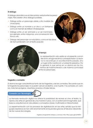 El diálogo
El diálogo dramático es el intercambio verbal entre los perso-
najes. Pero existen otros diálogos posibles.
• 	Diálogo entre un personaje visible y otro invisible (tei-
choscopia)
• 	Diálogo entre un hombre y un dios o un fantasma
como en Hamlet de William Shakespeare
• 	Diálogo entre un ser animado y un ser inanimado,
por ejemplo, entre máquinas, una conversación tele-
fónica, etc.
• 	Diálogo del personaje con el público, como en las obras
de Samuel Becket o en el teatro popular.
Tragedia y comedia
El drama recoge características tanto de las tragedias y de las comedias. Recuerda que en
la tragedia los personajes no pueden vencer al destino, a la muerte. Y la comedia, en cam-
bio, trata temas ligeros, divertidos enredos y finales felices.
El tiempo
La representación solo existe en el presente común
del actor, el lugar escénico y el espectador. La esce-
na no reconstruye un acontecimiento pasado, sino
un lugar ante nosotros en un presente perpetuo. Por
lo general, lo que vemos en un drama son los mo-
mentos de máxima tensión o de máxima comicidad
entre los personajes.
Conexión con Técnología:
La llamada revolución digital nos ofrece la posibilidad de recrear el cine, el teatro, la
ópera y las artes en general de una manera nueva, con un potencial inimaginable, que
basa su arquitectura en dos pilares o conceptos claves: multimedia e interactividad.
La experimentación con los procesos de digitalización en las artes, señala que los len-
guajes expresivos se han visto enormemente enriquecidos gracias al fabuloso desarrollo
de las nuevas tecnologías.
Ingresa al siguiente enlace y conoce más: http://goo.gl/vUHWEH
htt
p://goo.gl/2ynPI2
https://goo.gl/o3Z
HK8
Prohibidasureproducción
77
 