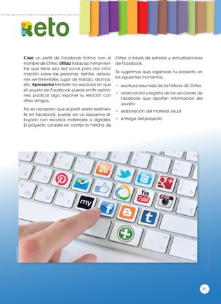 Crea un perfil de Facebook ficticio con el
nombre de Orfeo. Utiliza todas las herramien-
tas que tiene esa red social para dar infor-
mación sobre las personas: familia, relacio-
nes sentimentales, lugar de trabajo, idiomas,
etc. Aprovecha también los espacios en que
el usuario de Facebook puede emitir opinio-
nes, publicar algo, exponer su relación con
otros amigos.
No es necesario que el perfil exista realmen-
te en Facebook, puede ser un esquema di-
bujado con recursos materiales o digitales.
El proyecto consiste en contar la historia de
Orfeo a través de estados y actualizaciones
de Facebook.
Te sugerimos que organices tu proyecto en
los siguientes momentos.
•	 escritura resumida de la historia de Orfeo
•	 observación y registro de las secciones de
Facebook que aportan información del
usuario
•	 elaboración del material visual
•	 entrega del proyecto
eto
goo.gl/UsTTXP
Prohibidasureproducción
81
 