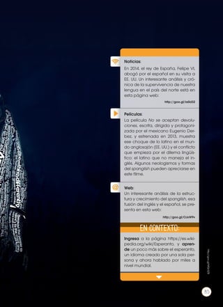 Películas:
Noticias:
Web:
En 2014, el rey de España, Felipe VI,
abogó por el español en su visita a
EE. UU. Un interesante análisis y cró-
nica de la supervivencia de nuestra
lengua en el país del norte está en
esta página web:
Ingresa a la página https://es.wiki-
pedia.org/wiki/Esperanto, y apren-
de un poco más sobre el esperanto,
un idioma creado por una sola per-
sona y ahora hablado por miles a
nivel mundial.
La película No se aceptan devolu-
ciones, escrita, dirigida y protagoni-
zada por el mexicano Eugenio Der-
bez, y estrenada en 2013, muestra
ese choque de lo latino en el mun-
do anglosajón (EE. UU.) y el conflicto
que empieza por el dilema lingüís-
tico: el latino que no maneja el in-
glés. Algunos neologismos y formas
del spanglish pueden apreciarse en
este filme.
Un interesante análisis de la estruc-
tura y crecimiento del spanglish, esa
fusión del inglés y el español, se pre-
senta en esta web:
http://goo.gl/ia0d32
http://goo.gl/OJxW9v
En contexto:
http://goo.gl/MQc5ZB
85
 