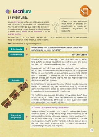 Escritura
La entrevista
En este último caso, el entrevistador selecciona las partes de la conversación más interesan-
tes para crear un texto atractivo para el lector.
Lee atentamente el siguiente ejemplo.
Entrevistado
Entrevistador
Entradilla
Preguntas y
Respuestas
Leonor Bravo: "Los cuentos de hadas muestran cosas muy
profundas de los seres humanos"
Por Carla Loaiza
La literatura infantil la escogió a ella, dice Leonor Bravo, escri-
tora quiteña de larga trayectoria, que a través del arte quiso
resolver las inquietudes que la aquejaban de niña.
En principio se inclinó por la pintura dedicada para público
adulto, pero su vida cambiaría al formar parte de un grupo de
títeres. En ese momento se reencontraría con su niña interior
que la acompaña hasta ahora, mientras se enfrenta a la pá-
gina en blanco, con mucho respeto, tras casi 40 publicaciones
dedicadas a niños y jóvenes.
Su niñez todavía está presente en su oficina, donde muñecos
de hadas, duendes, dragones, de caperucitas y figuras de ori-
gami manifiestan ese deseo de permanecerse niña y transmitir
la alegría a esos seres que están creciendo.
“Yo me formé con cuentos de hadas y muy pocos libros”, dice
Bravo con orgullo, ahora que sabe que los niños y jóvenes tie-
nen más oferta literaria y a través de los libros pueden conocer
más sobre el ser humano y la felicidad.
¿Cómo es Leonor ante la hoja en blanco?
Tengo mucho más cuidado que antes. Cuando empecé a es-
cribir era como un juego. Ahora tengo más conciencia de la
responsabilidad social y literaria, esas dos cosas son importan-
tes. Al principio era muy bonito, era una cosa que me causaba
mucho placer, mucho gusto y también lo hacía con un poco
de desconocimiento y eso me volvía un poco irresponsable.
Ahora le tengo mucho más respeto.
89
https://goo.gl/NEsL7B
¿Crees que una entrevista
debe tener un proceso de
planificación o puede ser
imprevista? Argumenta tu
respuesta.
Una entrevista es un tipo de diálogo para reca-
bar información sobre personas, acontecimien-
tos, etc. Es un diálogo que responde a un cues-
tionario previo y, generalmente, suele difundirse
a través de la radio, de la televisión o de la
prensa escrita.
COMPRENSIÓN DE TEXTO USO DE
PRODUCCIÓN DE TEXTOS REFLEXIÓN
LA LENGUA EN LA INTERACCIÓN
SOCIAL
COMU
VARIEDADES LINGUISTICAS C
LITERATURA EN CONTEXTO ES
 