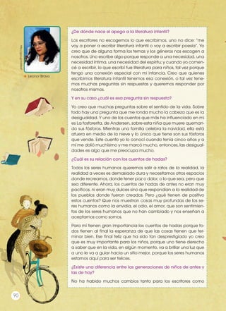 ¿De dónde nace el apego a la literatura infantil?
Los escritores no escogemos lo que escribimos, uno no dice: “me
voy a poner a escribir literatura infantil o voy a escribir poesía”. Yo
creo que de alguna forma los temas y los géneros nos escogen a
nosotros. Uno escribe algo porque responde a una necesidad, una
necesidad íntima, una necesidad del espíritu; y cuando yo comen-
cé a escribir, lo que escribí fue literatura para niños, tal vez porque
tengo una conexión especial con mi infancia. Creo que quienes
escribimos literatura infantil tenemos esa conexión, o tal vez tene-
mos muchas preguntas sin respuestas y queremos responder por
nosotros mismos.
Y en su caso ¿cuál es esa pregunta sin respuesta?
Yo creo que muchas preguntas sobre el sentido de la vida. Sobre
todo hay una pregunta que me ronda mucho la cabeza que es la
desigualdad. Y uno de los cuentos que más ha influenciado en mi
es La fosforerita, de Andersen, sobre esta niña que muere queman-
do sus fósforos. Mientras una familia celebra la navidad, ella está
afuera en medio de la nieve y lo único que tiene son sus fósforos
que vende. Este cuento yo lo conocí cuando tenía cinco años y a
mí me dolió muchísimo y me marcó mucho, entonces, las desigual-
dades es algo que me preocupa mucho.
¿Cuál es su relación con los cuentos de hadas?
Todos los seres humanos queremos salir a ratos de la realidad, la
realidad a veces es demasiado dura y necesitamos otros espacios
donde recrearnos, donde tener paz o dolor, o lo que sea, pero que
sea diferente. Ahora, los cuentos de hadas de antes no eran muy
pacíficos, ni eran muy dulces sino que respondían a la realidad de
los pueblos donde fueron creados. Pero ¿qué tienen de positivo
estos cuentos? Que nos muestran cosas muy profundas de los se-
res humanos como la envidia, el odio, el amor, que son sentimien-
tos de los seres humanos que no han cambiado y nos enseñan a
aceptarnos como somos.
Para mí tienen gran importancia los cuentos de hadas porque to-
dos tienen al final la esperanza de que las cosas tienen que ter-
minar bien. Ese final feliz que ha sido tan desprestigiado yo creo
que es muy importante para los niños, porque uno tiene derecho
a saber que en la vida, en algún momento, va a brillar una luz que
a uno le va a guiar hacia un sitio mejor, porque los seres humanos
estamos aquí para ser felices.
¿Existe una diferencia entre las generaciones de niños de antes y
las de hoy?
No ha habido muchos cambios tanto para los escritores como
http://goo.gl/mAKkxP
Leonor Bravo
Prohibidasureproducción
90
 