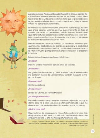 para los lectores. Aquí en el Ecuador hace 20 o 30 años escribir lite-
ratura infantil era un sueño irrealizable, los escritores ponían todos
los ahorros de su vida para escribir un libro que se publicaba con
algún periódico y le pedían a un pintor que hicieran dibujos, fueran
estos o no apropiados para el libro.
En realidad no había condiciones, porque no había apoyo. Yo creo
que ahora estamos viviendo un muy buen momento, en todo el
mundo, porque se ha desarrollado más la literatura infantil y hay
que darle lectura a esos seres que están creciendo, esos seres tam-
bién necesitan sus formas particulares del arte. Y esto ha venido de
la mano desde los derechos de los niños.
Para los escritores, estamos viviendo un muy buen momento por-
que tenemos posibilidades de escribir, de publicar y la posibilidad
de ser leídos por muchísimos niños. Los niños leen mucho más aho-
ra y tienen mucho gusto para leer. Conocen lo que es el placer de
la lectura.
Breves respuestas para cuestiones cotidianas...
¿Un libro?
Para mí un libro importante es Cien años de Soledad
¿Un escritor?
Me gusta García Márquez y Carlos Fuentes, porque entre los dos
me contaron mucho de Latinoamérica. También me gusta la ma-
gia de Borges
¿Una canción?
Cantares, de Serrat
¿Una película?
El viaje de Chihiro, de Hayao Miyazaki
¿Su más grande miedo?
Uno de los miedos que yo tengo es a que me dejen sola. No a que-
darme sola, no a estar sola, sino a estar acompañada y que me
dejen sola o que se olviden de mí. La soledad no me da miedo.
¿Qué le hace feliz?
Hay montones de cosas que me hacen feliz, escribir me hace feliz,
dibujar me hace feliz, estar con mi familia me hace feliz, saber que
otra gente es feliz. El arte me hace profundamente feliz.
Loaiza, Carolina. Leonor Bravo: "Los cuentos de hadas muestran cosas muy
profundas de los seres humanos". Andes. Extraído el 11 de julio desde la página
web: http://goo.gl/lKJ75F
http://goo.gl/seg8Lw
91
 