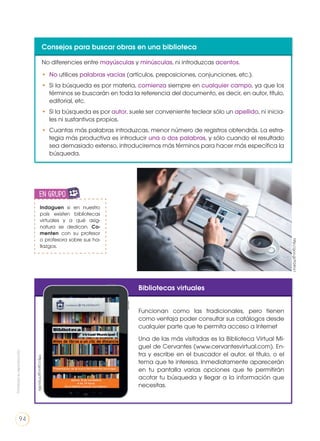 Consejos para buscar obras en una biblioteca
No diferencies entre mayúsculas y minúsculas, ni introduzcas acentos.
•	 No utilices palabras vacías (artículos, preposiciones, conjunciones, etc.).
•	 Si la búsqueda es por materia, comienza siempre en cualquier campo, ya que los
términos se buscarán en toda la referencia del documento, es decir, en autor, título,
editorial, etc.
•	 Si la búsqueda es por autor, suele ser conveniente teclear sólo un apellido, ni inicia-
les ni sustantivos propios.
•	 Cuantas más palabras introduzcas, menor número de registros obtendrás. La estra-
tegia más productiva es introducir una o dos palabras, y sólo cuando el resultado
sea demasiado extenso, introduciremos más términos para hacer más específica la
búsqueda.
Bibliotecas virtuales
Funcionan como las tradicionales, pero tienen
como ventaja poder consultar sus catálogos desde
cualquier parte que te permita acceso a Internet
Una de las más visitadas es la Biblioteca Virtual Mi-
guel de Cervantes (www.cervantesvirtual.com). En-
tra y escribe en el buscador el autor, el título, o el
tema que te interesa. Inmediatamente aparecerán
en tu pantalla varias opciones que te permitirán
acotar tu búsqueda y llegar a la información que
necesitas.
Indaguen si en nuestro
país existen bibliotecas
virtuales y a qué asig-
natura se dedican. Co-
menten con su profesor
o profesora sobre sus ha-
llazgos.
en grupo
ENGR
UPO
YTAMB
IÉN
TIC
S
RECORTA
BLES
CALCULA
DORA
http://goo.gl/VVpcRG
http://goo.gl/FGKns1
Prohibidasureproducción
94
 