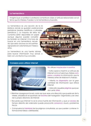 La hemeroteca
Imagina que un profesor o profesora comenta en clase un artículo relacionado con el
tema que te interesa. Puedes ir a la hemeroteca y buscarlo.
La hemeroteca es una sección de la bi-
blioteca donde se guardan publicaciones
periódicas (revistas científicas y culturales,
periódicos…). La mayoría de estos do-
cumentos están disponibles en papel,
aunque algunos puedes consultar-
los también en Internet. A la hora de
buscar en una hemeroteca, recuer-
da que estos archivos se encuentran
agrupados en volúmenes por meses o
años.
La hemeroteca es una fuente idónea
para buscar información muy actual, o
bien con una fecha muy concreta.
Consejos para utilizar internet
No utilices mayúsculas ni acentos.
• Evita copiar e imprimir un artículo de
Internet como si fuera tuyo. Debes com-
parar y analizar la información que te
interesa antes de elaborar tu trabajo.
• Intenta no dispersarte con la gran
cantidad de información que ofrece
Internet.
• Visita sólo aquellas páginas que pue-
dan serte útiles.
• Mientras navegas por la red, cada vez que veas una dirección que pueda ser de tu
interés, añádela en el apartado de favoritos del navegador. Organízalos y así crea-
rás tu propio directorio de Internet.
• Recuerda que Internet no es la única fuente de información, y que un exceso de
tiempo delante del ordenador puede provocarte cansancio visual y problemas
físicos.
•	 Comprueba la fiabilidad de las páginas consultadas, ya que pueden contener in-
formaciones falsas o desfasadas.
http://
goo.gl/cLFsQ6
http://goo.gl/ppz0p1
Prohibidasureproducción
95
 