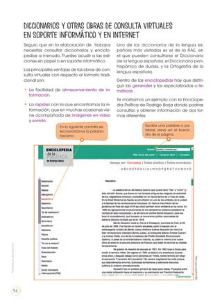 Seguro que en la elaboración de trabajos
necesitas consultar diccionarios y enciclo-
pedias a menudo. Puedes acudir a las edi-
ciones en papel o en soporte informático.
Las principales ventajas de las obras de con-
sulta virtuales con respecto al formato tradi-
cional son:
•	La facilidad de almacenamiento de in-
formación.
•	La rapidez con la que encontramos la in-
formación, que en muchas ocasiones vie-
ne acompañada de imágenes en vídeo
y sonido.
Uno de los diccionarios de la lengua es-
pañola más visitados es el de la RAE, en
el que pueden consultarse el Diccionario
de la lengua española, el Diccionario pan-
hispánico de dudas, y la Ortografía de la
lengua española.
Dentro de las enciclopedias hay que distin-
guir las generales y las especializadas o te-
máticas .
Te mostramos un ejemplo con la Enciclope-
dia Política de Rodrigo Borja donde podrías
consultar, y obtener información de dos for-
mas diferentes:
Diccionarios y otras obras de consulta virtuales
en soporte informático y en Internet
http://goo.gl/jRdV8Q
Escribe una palabra o pa-
labras clave en el busca-
dor de la página.
En la siguiente pantalla se-
leccionaríamos la palabra
fascismo
Prohibidasureproducción
96
 