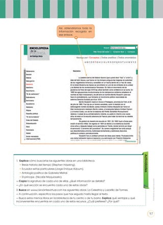 1. Explica cómo buscarías las siguientes obras en una biblioteca.
• Breve historia del tiempo (Stephen Hawking).
• Ecuador señas particulares (Jorge Enrique Adoum).
• Antología poética de Gabriela Mistral.
• El príncipe (Nicolás Maquiavelo).
— Copia la signatura de cada una de ellas. ¿Qué información se detalla?
— ¿En qué sección se encuentra cada una de estas obras?
3. Busca en www.cervantesvirtual.com las siguientes obras: La Celestina y Lazarillo de Tormes.
— A continuación, especifica los pasos que has seguido hasta llegar al texto.
— Busca estos mismos libros en la biblioteca de tu centro o de tu barrio. Explica qué ventajas y qué
inconvenientes encuentras en cada uno de estos recursos. ¿Cuál prefieres? ¿Por qué?
Actividades
http://goo.gl/jRdV8Q
Así, obtendríamos toda la
información recogida en
ese enlace.
Prohibidasureproducción
97
 