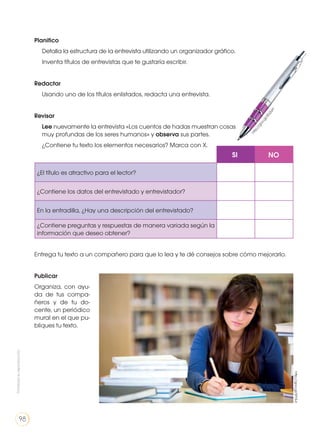 Planifico
	 Detalla la estructura de la entrevista utilizando un organizador gráfico.
	 Inventa títulos de entrevistas que te gustaría escribir.
Redactar
	 Usando uno de los títulos enlistados, redacta una entrevista.
Revisar
	Lee nuevamente la entrevista «Los cuentos de hadas muestran cosas
muy profundas de los seres humanos» y observa sus partes.
	 ¿Contiene tu texto los elementos necesarios? Marca con X.
Entrega tu texto a un compañero para que lo lea y te dé consejos sobre cómo mejorarlo.
Publicar
Organiza, con ayu-
da de tus compa-
ñeros y de tu do-
cente, un periódico
mural en el que pu-
bliques tu texto.
¿El título es atractivo para el lector?
¿Contiene los datos del entrevistado y entrevistador?
En la entradilla, ¿Hay una descripción del entrevistado?
¿Contiene preguntas y respuestas de manera variada según la
información que deseo obtener?
SI NO
http://goo.gl/5fY3Jr
http://goo.gl/zEs2yH
Prohibidasureproducción
98
 
