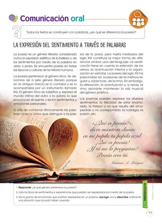 Comunicación oral
La poesía es un género literario considerado
como la expresión estética de la belleza o de
los sentimientos por medio de la palabra en
verso o prosa. Se encuentra poesía en todas
las épocas y culturas de la historia humana.
La poesía pertenece al género lírico. Se de-
nomina así a este género literario porque
en la antigua Grecia se lo cantaba y se lo
acompañaba por un instrumento llamado
lira. El género lírico es subjetivo y expresa el
mundo íntimo del autor o la autora, lo que
provoca en el oyente o lector sentimientos y
emociones personales.
El arte de combinar rítmicamente las pala-
bras no es lo único que distingue a la poe-
sía de la prosa, pero hasta mediados del
siglo XIX constituía la mejor forma de dife-
renciar ambos usos del lenguaje. La versifi-
cación tiene en cuenta la extensión de los
versos, la acentuación interna y la organi-
zación en estrofas. La poesía del siglo XX ha
prescindido en ocasiones de la métrica re-
gular y, sobre todo, de la rima. Sin embargo,
la aliteración, la acentuación y, a veces, la
rima asonante mantienen la raíz musical
del género poético.
Los poemas pueden expresar los diversos
sentimientos: la felicidad de estar enamo-
rado, la tristeza o ira que resulta del amor
perdido o no correspondido, la nostalgia, la
pasión, etc.
La expresión del sentimiento a través de palabras
1. Responde: ¿A qué género pertenece la poesía?
2. Lista los tipos de sentimientos y experiencias que pueden ser expresados por medio de la poesía.
3. De la gama de emociones que podrían expresarse en un poema, escoge una y describe oralmente
una situación que la pudo haber causado.
Actividades
«¿Qué es poesía?»,
dices mientras clavas
en mi pupila tu pupila azul.
¡Qué es poesía!
¿Y tú me lo preguntas?
Poesía eres tú.
Gustavo A. Bécquer
Todos los textos se construyen con palabras, ¿en qué se diferencia la poesía?
PRODUCCIÓN DE TEXTOS REFLEXIÓN SOBR
LA LENGUA EN LA INTERACCIÓN
SOCIAL
COMUNIC
VARIEDADES LINGUISTICAS CULTU
LITERATURA EN CONTEXTO ESCRIT
goo.gl/FZ1M
ju
Prohibidasureproducción
99
 