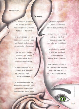 Leemos poesía
Te quiero
Tus manos son mi caricia
mis acordes cotidianos
te quiero porque tus manos
trabajan por la justicia
si te quiero es porque sos
mi amor mi cómplice y todo
y en la calle codo a codo
somos mucho más que dos
tus ojos son mi conjuro
contra la mala jornada
te quiero por tu mirada
que mira y siembra futuro
tu boca que es tuya y mía
tu boca no se equivoca
te quiero porque tu boca
sabe gritar rebeldía
si te quiero es porque sos
mi amor mi cómplice y todo
y en la calle codo a codo
somos mucho más que dos
y tu paso vagabundo
y tu llanto por el mundo
porque sos pueblo te quiero
y porque amor no es aureola
ni cándida moraleja
y porque somos pareja
que sabe que no está sola
te quiero en mi paraíso
es decir que en mi país
la gente viva feliz
aunque no tenga permiso
si te quiero es porque sos
mi amor mi cómplice y todo
y en la calle codo a codo
somos mucho más que dos.
	 Mario Benedetti
Prohibidasureproducción
103
 