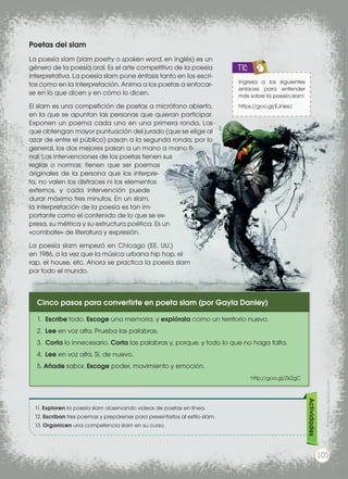 Poetas del slam
La poesía slam (slam poetry o spoken word, en inglés) es un
género de la poesía oral. Es el arte competitivo de la poesía
interpretativa. La poesía slam pone énfasis tanto en los escri-
tos como en la interpretación. Anima a los poetas a enfocar-
se en lo que dicen y en cómo lo dicen.
El slam es una competición de poetas a micrófono abierto,
en la que se apuntan las personas que quieran participar.
Exponen un poema cada uno en una primera ronda. Los
que obtengan mayor puntuación del jurado (que se elige al
azar de entre el público) pasan a la segunda ronda; por lo
general, los dos mejores pasan a un mano a mano fi-
nal. Las intervenciones de los poetas tienen sus
reglas o normas: tienen que ser poemas
originales de la persona que los interpre-
ta, no valen los disfraces ni los elementos
externos, y cada intervención puede
durar máximo tres minutos. En un slam,
la interpretación de la poesía es tan im-
portante como el contenido de lo que se ex-
presa, su métrica y su estructura poética. Es un
«combate» de literatura y expresión.
La poesía slam empezó en Chicago (EE. UU.)
en 1986, a la vez que la música urbana hip hop, el
rap, el house, etc. Ahora se practica la poesía slam
por todo el mundo.
Ingresa a los siguientes
enlaces para entender
más sobre la poesía slam:
https://goo.gl/EJnkeJ
TIC
11. Exploren la poesía slam observando videos de poetas en línea.
12. Escriban tres poemas y prepárense para presentarlos al estilo slam.
13. Organicen una competencia slam en su curso.
Actividades
Cinco pasos para convertirte en poeta slam (por Gayla Danley)
1. 	Escribe todo. Escoge una memoria, y explórala como un territorio nuevo.
2. 	Lee en voz alta. Prueba las palabras.
3. 	Corta lo innecesario. Corta las palabras y, porque, y todo lo que no haga falta.
4. 	Lee en voz alta. Sí, de nuevo.
5. Añade sabor. Escoge poder, movimiento y emoción.
http://goo.gl/ZkZgC
goo.gl/Cxwyys
Prohibidasureproducción
105
 