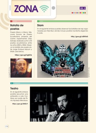 UD. 3
ZONA
ENTREVISTA
Teatro
En el siguiente enlace
podrás escuchar una
entrevista a Julio Cor-
tázar por parte de Pli-
nio Apuleyo Mendoza.
https://goo.gl/2K8ZcY
http://goo.gl/ayFji2http://goo.gl/6Bq9Bo
http://goo.gl/M9b7GJ
VIDEOPOESÍA
Slam
En el siguiente enlace puedes observar las batallas de rap orga-
nizadas por Red Bull, donde incluso podrás inscribirte eligiendo
tú país.
http://goo.gl/cEBVbG
Batalla de
poetas
Poesía Mano a Mano: Me-
moria Sonora de Poesía
Ecuatoriana, proyecto del
Centro Experimental Oído
Salvaje, realizado junto a 30
poetas ecuatorianos entre
los años 2003 y 2004. Obser-
va la batalla de poesía en-
tre Jorge Enrique Adoum y
Efráin Jara Idrovo.
https://goo.gl/hgt6Ve
Prohibidasureproducción
106
 