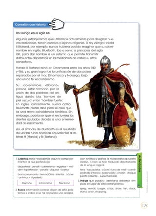 Conexión con historia:
Un vikingo en el siglo XXI
Algunos extranjerismos que utilizamos actualmente para designar nue-
vas realidades, tienen curiosos y lejanos orígenes. El rey vikingo Harald
II Blatand, por ejemplo, nunca hubiera podido imaginar que su sobre-
nombre en inglés, Bluetooth, iba a servir, a principios del siglo
XXI, para dar nombre a un sistema que permite transmitir
datos entre dispositivos sin la mediación de cables u otros
conectores.
Harald II Blatand reinó en Dinamarca entre los años 940
y 986, y su gran logro fue la unificación de dos países
separados por el mar, Dinamarca y Noruega, bajo
una única fe: el cristianismo.
Su sobrenombre, «Blatand»,
parece estar formado por la
unión de dos palabras del an-
tiguo danés: bla, ‘hombre de
piel oscura’ y tan ‘hombre fuerte’.
En inglés, curiosamente, suena como
Bluetooth, diente azul, pero se cree que
es una mera coincidencia fonética. Sin
embargo, podría ser que el rey tuviera los
dientes azulados debido a una enferme-
dad de nacimiento.
Así, el símbolo de Bluetooth es el resultado
de unir las runas nórdicas equivalentes a las
letras H (Harold) y B (Blatand).
Deporte Informática Medicina
1. Clasifica estos neologismos según el campo se-
mántico al que pertenecen.
	 disquetera - penalti - cateterismo - regatear – mó-
dem- hipertensión - carditis - cliquear – batea-
	 bronconeumonía - hemodiálisis - interfaz - córner
- antivirus – hipertexto
2. Busca información sobre el origen de estos prés-
tamos e indica si se ha producido una adapta-
ción fonética y gráfica al incorporarlos a nuestro
idioma, o bien se han traducido directamente
de la lengua original.
	 tenis - rascacielos - cóctel - luna de miel – carné-
jardín de infancia - baloncesto - chófer - cheque
perrito caliente – supermercado
3.	Indica qué palabra castellana debemos em-
plear en lugar de estos extranjerismos:
	spray, e-mail, burger, chips, show, fan, stock,
stand, lunch, shopping.
Actividades
http://goo.gl/n
zEj9x
Prohibidasureproducción
109
 