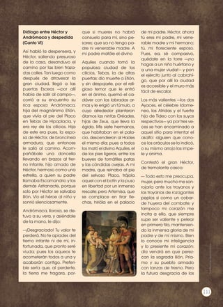 Diálogo entre Héctor y
Andrómaca y despedida
(Canto VI)
Así habló la despensera, y
Héctor, saliendo presuroso
de la casa, desanduvo el
camino por las bien traza-
das calles. Tan luego como
después de atravesar la
gran ciudad, llegó a las
puertas Esceas —por allí
había de salir al campo—,
corrió a su encuentro su
rica esposa Andrómaca,
hija del magnánimo Etión,
que vivía al pie del Placo
en Tebas de Hipoplacia, y
era rey de los cilicios. Hija
de este era pues, la espo-
sa de Héctor, de broncínea
armadura, que entonces
le salió al camino. Acom-
pañábale una doncella
llevando en brazos al tier-
no infante, hijo amado de
Héctor, hermoso como una
estrella, a quien su padre
llamaba Escamandrio y los
demás Astianacte, porque
solo por Héctor se salvaba
Ilión. Vio el héroe al niño y
sonrió silenciosamente.
Andrómaca, llorosa, se de-
tuvo a su vera, y asiéndole
de la mano, le dijo:
—¡Desgraciado! Tu valor te
perderá. No te apiades del
tierno infante ni de mí, in-
fortunada, que pronto seré
viuda; pues los aqueos te
acometerán todos a una y
acabarán contigo. Preferi-
ble sería que, al perderte,
la tierra me tragara, por-
que si mueres no habrá
consuelo para mí, sino pe-
sares; que ya no tengo pa-
dre ni venerable madre. A
mi padre matóle el divino
Aquiles cuando tomó la
populosa ciudad de los
cilicios, Tebas, la de altas
puertas: dio muerte a Etión,
y sin despojarle, por el reli-
gioso temor que le entró
en el ánimo, quemó el ca-
dáver con las labradas ar-
mas y le erigió un túmulo, a
cuyo alrededor plantaron
álamos las ninfas Oréades,
hijas de Zeus, que lleva la
égida. Mis siete hermanos,
que habitaban en el pala-
cio, descendieron al Hades
el mismo día; pues a todos
los mató el divino Aquiles, el
de los pies ligeros, entre los
bueyes de tornátiles patas
y las cándidas ovejas. A mi
madre, que reinaba al pie
del selvoso Placo, trájola
aquel con el botín y la puso
en libertad por un inmenso
rescate; pero Artemisa, que
se complace en tirar fle-
chas, hirióla en el palacio
de mi padre. Héctor, ahora
tú eres mi padre, mi vene-
rable madre y mi hermano;
tú, mi floreciente esposo.
Pues, ea, sé compasivo,
quédate en la torre —¡no
hagas a un niño huérfano y
a una mujer viuda!— y pon
el ejército junto al cabrahí-
go, que por allí la ciudad
es accesible y el muro más
fácil de escalar.
Los más valientes —los dos
Ayaces, el célebre Idome-
neo, los Atridas y el fuerte
hijo de Tideo con los suyos
respectivos— ya por tres ve-
ces se han encaminado a
aquel sitio para intentar el
asalto: alguien que cono-
ce los oráculos se lo indicó,
o su mismo arrojo los impe-
le y anima.
Contestó el gran Héctor,
de tremolante casco:
— Todo esto me preocupa,
mujer, pero mucho me son-
rojaría ante los troyanos y
las troyanas de rozagantes
peplos si como un cobar-
de huyera del combate; y
tampoco mi corazón me
incita a ello, que siempre
supe ser valiente y pelear
en primera fila, mantenien-
do la inmensa gloria de mi
padre y de mí mismo. Bien
lo conoce mi inteligencia
y lo presiente mi corazón:
día vendrá en que perez-
can la sagrada Ilión, Pría-
mo y su pueblo armado
con lanzas de fresno. Pero
la futura desgracia de los
http://goo.gl/yyKcSu
Prohibidasureproducción
111
 