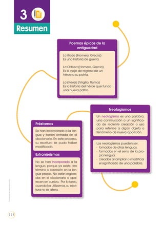 3
Resumen
Poemas épicos de la
antiguedad
Neologismos
La Ilíada (Homero. Grecia)
Es una historia de guerra.
La Odisea (Homero. Grecia)
Es el viaje de regreso de un
héroe a su patria.
La Eneida (Virgilio. Roma)
Es la historia del héroe que funda
una nueva patria.
Un neologismo es una palabra,
una construcción o un significa-
do de reciente creación o uso
para referirse a algún objeto o
fenómeno de nueva aparición.
Los neologismos pueden ser:
•	 tomados de otras lenguas.
•	 formados en el seno de la pro-
pia lengua.
•	 creados al ampliar o modificar
el significado de una palabra.
Préstamos
Extranjerismos
Se han incorporado a la len-
gua y tienen entrada en el
diccionario. En este proceso,
su escritura se pudo haber
modificado.
No se han incorporado a la
lengua, porque ya existe otro
término o expresión en la len-
gua propia. No están registra-
dos en el diccionario o apa-
recen en cursiva. Por lo tanto,
cuando los utilizamos, su escri-
tura no se altera.
Prohibidasureproducción
114
 