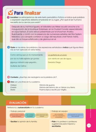 EVALUACIÓN
•	Escribe la opinión de tu familia. •	Pide a tu profesor o profesora
sugerencias para mejorar y
escríbelas.
•	Trabajo personal
Reflexiona y autoevalúate en tu cuaderno:
•	Trabajo en equipo
¿Cómo ha sido mi actitud
frente al trabajo?
¿He compartido
con mis compañeros y
compañeras?
¿He cumplido
mis tareas?
¿He respetado las opiniones
de los demás?
¿Qué aprendí en esta
unidad?
Para finalizar
1 Localiza los extranjerismos de este texto periodístico ficticio e indica qué palabra
o expresión española debería emplearse en su lugar. ¿Por qué el ser humano
necesita de los demás para existir?
Fíjate en las letras, las palabras y las expresiones señaladas e indica qué figuras litera-
rias se han aplicado en estos textos.
Como vemos que un río mansamente
por do no halla estorbo sin sonido
sigue su natural curso seguido…
Gutierre de Cetina
La guitarra es un pozo
con viento en vez de agua…
Gerardo Diego
Contesta: ¿Qué tipo de neologismo es la palabra clic?
Odisea				Historia de guerra.
Eneida				 Historia del retorno de un héroe a su tierra.
Ilíada				 Poema épico escrito por Virgilio.
Une con una línea en tu cuaderno.
2
3
4
Después de su hat trick liguero, el futbolista Leo Messi acudió anoche a la
inauguración de la boutique Golplayer, en la Ciudad Condal, especializada
en ropa fashion. El acto estuvo presentado por el showman Andreu
Buenfuente, y contó con la presencia de numerosas estrellas del Star System
televisivo. Los canapés corrieron a cargo del reputado chef Ferran Adrià,
que dio un toque sofisticado y de glamour en el
115
Prohibidasureproducción
 