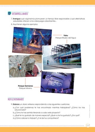 REFLEXIONAmos
7. Averigua qué organismos promueven un tiempo libre responsable y qué alternativas
saludables ofrecen a los videojuegos absorbentes...
8. Aquí tenen algunos ejemplos:
9. Elabora un diario reflexivo respondiendo a las siguientes cuestiones:
a.	¿Con qué problemas te has encontrado mientras trabajabas? ¿Cómo los has
solucionado?
b.	¿Cómo te has sentido llevando a cabo este proyecto?
c.	¿Qué te ha gustado de manera especial? ¿Qué no te ha gustado? ¿Por qué?
d.	¿Cómo valoras tu trabajo? ¿Y el de tus compañeros?
desarrollamosgoo.gl/2cQtqa
goo.gl/2cQtqa
Yaku
Parque Museo del Agua
Parque Samanes
Parque Urbano
goo.gl/z8IEvB
goo.gl/tciWzZ
goo.gl/zYHZlh
Prohibidasureproducción
117
 
