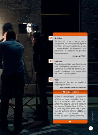 Películas:
Noticias:
Web:
El futuro del comercio y los negocios
en general en América Latina pasa
también por un fortalecimiento de
la lengua española. Un análisis muy
pertinente al respecto lo puedes
leer en esta web:
El arte es siempre libre. La expresión
artística es una necesidad huma-
na que vence muchos obstáculos.
¿Has visto alguna vez una película
del famoso Charles Chaplin? Tóma-
te unos segundos para ver la pelí-
cula La quimera del oro y fíjate en
el ingenio con que superaba la au-
sencia de color y audio en el cine.
Woody Allen dirigió y protagonizó la
película Poderosa Afrodita en 1995.
Combina escenas de drama y co-
media modernos con referencias
del clásico teatro griego.
Toda una página web sobre el tea-
tro griego es esta:
http://goo.gl/743pBH
http://odysseus.culture.gr/h/2/eh20.jsp
En contexto:
121
http://goo.gl/GbjBHb
121
 