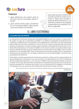 Lectura
Prelectura
1. 	¿Qué diferencias has notado entre la
forma en que tú y tus padres utilizan In-
ternet?
2. 	¿Qué opinión tienes sobre convertirnos
en una sociedad digital? ¿Qué opinión
crees que tendrían tus abuelos?
COMPRENSIÓN DE TEXTO
ICONOS LENGUA Y
PRODUCCIÓN DE TEXTOS REFL
LA LENGUA EN LA INTERACCIÓN
SOCIAL
VARIEDADES LINGUISTICAS
LITERATURA EN CONTEXTO
Los adultos tiran de Internet
Los adultos tiran de Internet atraídos por la fotografía digital, el envío de correos y la observación
de videos. El auge de los dispositivos portátiles y los teléfonos inteligentes (smartphones) han
contribuido notablemente en la expansión de la digitalización. Estancado o en fase decadente
está la utilización del correo electrónico, el chat, los foros y blogs, la búsqueda de información
general y la entrada en mundos virtuales, según el estudio La sociedad de la información en Es-
paña 2010, elaborado por la Fundación Telefónica. En el polo contrario, los jóvenes están empe-
zando a abandonar algunos de los canales de comunicación del mundo digital, como el correo
electrónico o los mensajes SMS. Ahora se decantan por las redes sociales como la herramienta
favorita para comunicarse con sus amigos. «España es ya una sociedad digital », proclamó ayer
el presidente de Telefónica,
César Alierta, durante la presentación del informe que traza un dibujo preciso sobre el estado de
las tecnologías de la información y la comunicación. Los internautas son ya casi 27 millones (el
64,2 de la población española, un 7% más que en 2009) y dos de cada tres acceden a diario a
la red (el 13,3% más). Este crecimiento se apoya en la expansión de la banda ancha fija (el año
pasado superaban los 10 millones de accesos, con una subida del 8,3% y llegaba a la mitad de
los hogares) y en el uso cada vez más habitual del celular para acceder a internet.
Gómez, Rosario. (2011). Los adultos tiran de Internet. Extraído el 30 de junio de 2015 desde: www.elpais.com
(adaptación).
El libro electrónico
https://goo.gl/0lG3e9
¿Se puede igualar la relación de
un lector que tiene un libro en sus
manos o aquel que consulta a
través de libros electrónicos o en
internet? ¿Cuáles son las ventajas
y desventajas que presenta? Jus-
tifica tu respuesta
Prohibidasureproducción
122
 