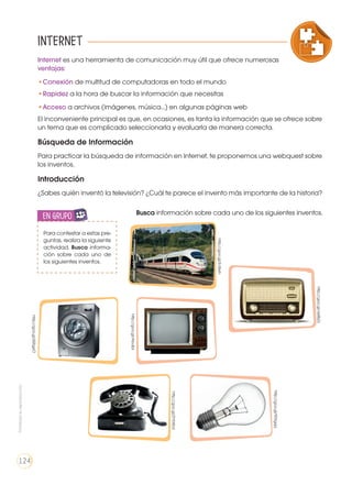 COMPRENSIÓN DE TEXTO
ICONOS LENGUA Y LITERATUR
USO DE RECURSOS
PRODUCCIÓN DE TEXTOS REFLEXIÓN SOBRE LA LENGUA
LA LENGUA EN LA INTERACCIÓN
SOCIAL
COMUNICACIÓN ORAL
VARIEDADES LINGUISTICAS CULTURA ESCRITA
LITERATURA EN CONTEXTO ESCRITURA CREATIVA
Internet es una herramienta de comunicación muy útil que ofrece numerosas
ventajas:
•	Conexión de multitud de computadoras en todo el mundo
•	Rapidez a la hora de buscar la información que necesitas
•	Acceso a archivos (imágenes, música…) en algunas páginas web
El inconveniente principal es que, en ocasiones, es tanta la información que se ofrece sobre
un tema que es complicado seleccionarla y evaluarla de manera correcta.
Búsqueda de Información
Para practicar la búsqueda de información en Internet, te proponemos una webquest sobre
los inventos.
Introducción
¿Sabes quién inventó la televisión? ¿Cuál te parece el invento más importante de la historia?
Busca información sobre cada uno de los siguientes inventos.
Internet
Para contestar a estas pre-
guntas, realiza la siguiente
actividad. Busca informa-
ción sobre cada uno de
los siguientes inventos.
en grupo
ENGR
UPO
YTAMB
IÉN
TIC
S
RECORTA
BLES
CALCULA
DORA
http://goo.gl/EcBxrh
http://goo.gl/Abufpi
http://goo.gl/2YXXbd
http://goo.gl/655gxO
http://goo.gl/9Drgqq
http://goo.gl/aeBsZz
Prohibidasureproducción
124
 