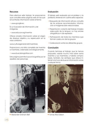 Recursos
Para efectuar este trabajo, te proponemos
que consultes estas páginas web en las que
encontrarás información sobre el tema:
• www.google.ec
Es un buscador de información y de
imágenes.
• www.educar.org/inventos
Ofrece amplia información sobre el origen
de diversos objetos y su repercusión en la
vida cotidiana.
www.culturageneral.net/inventores
Proporciona una lista completa de inventos
e inventores, ordenada cronológicamente.
• www.buscabiografias.com
Esta página permite buscar biografías por el
apellido del personaje
Evaluación
El trabajo será evaluado por el profesor o la
profesora, teniendo en cuenta estos aspectos:
• Búsqueda de información eficaz: consulta
de los enlaces recomendados, informa-
ción e imágenes bien relacionadas
• Presentación correcta del trabajo Empleo
adecuado de la lengua: no hay errores
ortográficos ni de expresión
• Participación de todos los miembros que
forman cada uno de los grupos
• Colaboración entre los diferentes grupos
Conclusión
Cuando termines el trabajo que te hemos
propuesto, sabrás mucho más sobre varios
inventos y sus inventores, y habrás compro-
bado, también, las ventajas que ofrece In-
ternet a la hora de buscar información sobre
cualquier tema.
goo.gl/Kl12rm
goo.gl/lwYB8l
Alexander Graham Bell Tomas Alva Edison
Prohibidasureproducción
126
 