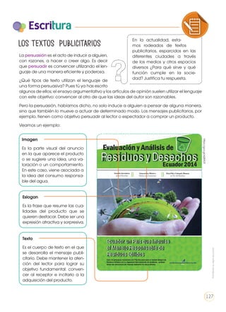 Escritura
Los textos publicitarios
La persuasión es el acto de inducir a alguien,
con razones, a hacer o creer algo. Es decir
que persuadir es convencer utilizando el len-
guaje de una manera eficiente y poderosa.
¿Qué tipos de texto utilizan el lenguaje de
una forma persuasiva? Pues tú ya has escrito
algunos de ellos; el ensayo argumentativo y los artículos de opinión suelen utilizar el lenguaje
con este objetivo: convencer al otro de que las ideas del autor son razonables.
Pero la persuasión, habíamos dicho, no solo induce a alguien a pensar de alguna manera,
sino que también lo mueve a actuar de determinado modo. Los mensajes publicitarios, por
ejemplo, tienen como objetivo persuadir al lector o espectador a comprar un producto.
Veamos un ejemplo:
Imagen
Es la parte visual del anuncio
en la que aparece el producto
o se sugiere una idea, una va-
loración o un comportamiento.
En este caso, viene asociada a
la idea del consumo responsa-
ble del agua.
Texto
Es el cuerpo de texto en el que
se desarrolla el mensaje publi-
citario. Debe mantener la aten-
ción del lector para lograr su
objetivo fundamental: conven-
cer al receptor e incitarlo a la
adquisición del producto.
Eslogan
Es la frase que resume las cua-
lidades del producto que se
quieren destacar. Debe ser una
expresión atractiva y sorpresiva.
https://goo.gl/sQ8ADf
En la actualidad, esta-
mos rodeados de textos
publicitarios, esparcidos en las
diferentes ciudades a través
de los medios y otros espacios
diversos ¿Para qué sirve y qué
función cumple en la socie-
dad? Justifica tu respuesta.
COMPRENSIÓN DE TEXTO USO DE
PRODUCCIÓN DE TEXTOS REFLEXIÓN S
LA LENGUA EN LA INTERACCIÓN
SOCIAL
COMU
VARIEDADES LINGUISTICAS CU
LITERATURA EN CONTEXTO ESC
Prohibidasureproducción
127
 