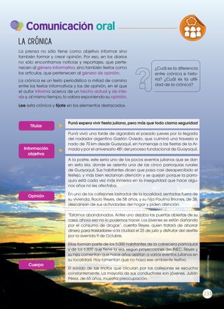 Comunicación oral
La prensa no sólo tiene como objetivo informar sino
también formar y crear opinión. Por eso, en los diarios
no sólo encontramos noticias y reportajes, que perte-
necen al género informativo, sino también textos como
los artículos, que pertenecen al género de opinión.
La crónica es un texto periodístico a mitad de camino
entre los textos informativos y los de opinión, en el que
el autor informa acerca de un hecho actual y de inte-
rés y, al mismo tiempo, lo valora exponiendo su opinión.
Lee esta crónica y fíjate en los elementos destacados.
La crónica
PRODUCCIÓN DE TEXTOS REFLEXIÓN SO
LA LENGUA EN LA INTERACCIÓN
SOCIAL
COMUN
VARIEDADES LINGUISTICAS CULT
LITERATURA EN CONTEXTO ESCRI
Puná espera vivir fiesta juliana, pero más que todo clama seguridad
Puná vivió una tarde de algarabía el pasado jueves por la llegada
del nadador argentino Gastón Oviedo, que culminó una travesía a
nado de 70 km desde Guayaquil, en homenaje a las fiestas de la Ar-
mada y por el aniversario 481 del proceso fundacional de Guayaquil.
A la postre, este sería uno de los pocos eventos julianos que se dan
en esta isla, donde se asienta una de las cinco parroquias rurales
de Guayaquil. Sus habitantes dicen que pasa casi desapercibido el
festejo, y más bien reclaman atención y se quejan porque la parro-
quia está cada vez más inmersa en la inseguridad que hace algu-
nos años no les afectaba.
En uno de los callejones lastrados de la localidad, sentadas fuera de
su vivienda, Rocío Reyes, de 58 años, y su hija Paulina Briones, de 38,
descansan de sus actividades del hogar y piden atención.
“Estamos abandonados. Antes uno dejaba las puertas abiertas de su
casa, ahora eso no lo podemos hacer. Los jóvenes se están dañando
por el consumo de drogas”, cuenta Reyes, quien tratará de ahorrar
dinero para trasladarse a la ciudad el 25 de julio y disfrutar del desfile
por la avenida 9 de Octubre.
Ellas forman parte de los 5.000 habitantes de la cabecera parroquial
y de los 6.800 que tiene la isla, según proyecciones del INEC. Reyes y
su hija comentan que hace años asistían a varios eventos julianos en
su localidad. Hoy lamentan que no haya ese ambiente festivo.
El sonido de las motos que circulan por los callejones se escucha
constantemente. La mayoría de sus conductores son jóvenes. Julián
Pérez, de 65 años, muestra preocupación.
Titular
Información
objetiva
Opinión
Cuerpo
¿Cuál es la diferencia
entre crónica e histo-
ria? ¿Cuál es la utili-
dad de la crónica?
133
https://goo.gl/fJlyHi
 
